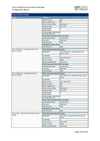 Cisco Unified Communications Manager
Configuration Report
Page 116 of 453
Phone Security Profile
Name Details
Device Protocol SIP
Nonce Validity Time 600
Device Security Mode Non Secure
Transport Type TCP+UDP
Enable Digest
Authentication
N
Exclude Digest Credentials
in Configuration File
N
Phone Security Profile CAPF Information
Authentication Mode By Null String
Key Order RSA Only
Key Size (bits) 2048
Parameters used in Phone
SIP Phone Port 5060
Cisco 7961G-GE - Standard SCCP Non-
Secure Profile
Phone Security Profile Information
Description Cisco 7961G-GE - Standard SCCP Non-
Secure Profile
Is Standard Y
Product Type Cisco 7961G-GE
Device Protocol SCCP
Device Security Mode Non Secure
Phone Security Profile CAPF Information
Authentication Mode By Null String
Key Order RSA Only
Key Size (bits) 2048
Cisco 7961G-GE - Standard SIP Non-
Secure Profile
Phone Security Profile Information
Description Cisco 7961G-GE - Standard SIP Non-Secure
Profile
Is Standard Y
Product Type Cisco 7961G-GE
Device Protocol SIP
Nonce Validity Time 600
Device Security Mode Non Secure
Transport Type TCP+UDP
Enable Digest
Authentication
N
Exclude Digest Credentials
in Configuration File
N
Phone Security Profile CAPF Information
Authentication Mode By Null String
Key Order RSA Only
Key Size (bits) 2048
Parameters used in Phone
SIP Phone Port 5060
Cisco 7962 - Standard SCCP Non-Secure
Profile
Phone Security Profile Information
Description Cisco 7962 - Standard SCCP Non-Secure
Profile
Is Standard Y
Product Type Cisco 7962
Device Protocol SCCP
Device Security Mode Non Secure
 