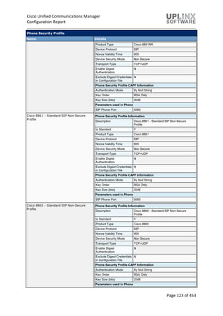 Cisco Unified Communications Manager
Configuration Report
Page 123 of 453
Phone Security Profile
Name Details
Product Type Cisco 8851NR
Device Protocol SIP
Nonce Validity Time 600
Device Security Mode Non Secure
Transport Type TCP+UDP
Enable Digest
Authentication
N
Exclude Digest Credentials
in Configuration File
N
Phone Security Profile CAPF Information
Authentication Mode By Null String
Key Order RSA Only
Key Size (bits) 2048
Parameters used in Phone
SIP Phone Port 5060
Cisco 8861 - Standard SIP Non-Secure
Profile
Phone Security Profile Information
Description Cisco 8861 - Standard SIP Non-Secure
Profile
Is Standard Y
Product Type Cisco 8861
Device Protocol SIP
Nonce Validity Time 600
Device Security Mode Non Secure
Transport Type TCP+UDP
Enable Digest
Authentication
N
Exclude Digest Credentials
in Configuration File
N
Phone Security Profile CAPF Information
Authentication Mode By Null String
Key Order RSA Only
Key Size (bits) 2048
Parameters used in Phone
SIP Phone Port 5060
Cisco 8865 - Standard SIP Non-Secure
Profile
Phone Security Profile Information
Description Cisco 8865 - Standard SIP Non-Secure
Profile
Is Standard Y
Product Type Cisco 8865
Device Protocol SIP
Nonce Validity Time 600
Device Security Mode Non Secure
Transport Type TCP+UDP
Enable Digest
Authentication
N
Exclude Digest Credentials
in Configuration File
N
Phone Security Profile CAPF Information
Authentication Mode By Null String
Key Order RSA Only
Key Size (bits) 2048
Parameters used in Phone
 
