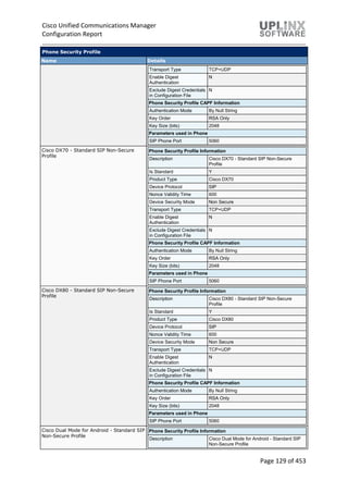 Cisco Unified Communications Manager
Configuration Report
Page 129 of 453
Phone Security Profile
Name Details
Transport Type TCP+UDP
Enable Digest
Authentication
N
Exclude Digest Credentials
in Configuration File
N
Phone Security Profile CAPF Information
Authentication Mode By Null String
Key Order RSA Only
Key Size (bits) 2048
Parameters used in Phone
SIP Phone Port 5060
Cisco DX70 - Standard SIP Non-Secure
Profile
Phone Security Profile Information
Description Cisco DX70 - Standard SIP Non-Secure
Profile
Is Standard Y
Product Type Cisco DX70
Device Protocol SIP
Nonce Validity Time 600
Device Security Mode Non Secure
Transport Type TCP+UDP
Enable Digest
Authentication
N
Exclude Digest Credentials
in Configuration File
N
Phone Security Profile CAPF Information
Authentication Mode By Null String
Key Order RSA Only
Key Size (bits) 2048
Parameters used in Phone
SIP Phone Port 5060
Cisco DX80 - Standard SIP Non-Secure
Profile
Phone Security Profile Information
Description Cisco DX80 - Standard SIP Non-Secure
Profile
Is Standard Y
Product Type Cisco DX80
Device Protocol SIP
Nonce Validity Time 600
Device Security Mode Non Secure
Transport Type TCP+UDP
Enable Digest
Authentication
N
Exclude Digest Credentials
in Configuration File
N
Phone Security Profile CAPF Information
Authentication Mode By Null String
Key Order RSA Only
Key Size (bits) 2048
Parameters used in Phone
SIP Phone Port 5060
Cisco Dual Mode for Android - Standard SIP
Non-Secure Profile
Phone Security Profile Information
Description Cisco Dual Mode for Android - Standard SIP
Non-Secure Profile
 