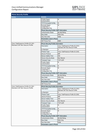 Cisco Unified Communications Manager
Configuration Report
Page 143 of 453
Phone Security Profile
Name Details
Enable Digest
Authentication
N
TFTP Encrypted Config N
Exclude Digest
Credentials in
Configuration File
N
Phone Security Profile CAPF Information
Authentication Mode By Null String
Key Order RSA Only
Key Size (bits) 2048
Parameters used in Phone
SIP Phone Port 5060
Cisco TelePresence Profile 52 C40 -
Standard SIP Non-Secure Profile
Phone Security Profile Information
Description Cisco TelePresence Profile 52 (C40) -
Standard SIP Non-Secure Profile
Is Standard Y
Product Type Cisco TelePresence Profile 52 (C40)
Device Protocol SIP
Nonce Validity Time 600
Device Security Mode Non Secure
Transport Type TCP+UDP
Enable Digest
Authentication
N
TFTP Encrypted Config N
Exclude Digest
Credentials in
Configuration File
N
Phone Security Profile CAPF Information
Authentication Mode By Null String
Key Order RSA Only
Key Size (bits) 2048
Parameters used in Phone
SIP Phone Port 5060
Cisco TelePresence Profile 52 C60 -
Standard SIP Non-Secure Profile
Phone Security Profile Information
Description Cisco TelePresence Profile 52 (C60) -
Standard SIP Non-Secure Profile
Is Standard Y
Product Type Cisco TelePresence Profile 52 (C60)
Device Protocol SIP
Nonce Validity Time 600
Device Security Mode Non Secure
Transport Type TCP+UDP
Enable Digest
Authentication
N
TFTP Encrypted Config N
Exclude Digest
Credentials in
Configuration File
N
Phone Security Profile CAPF Information
Authentication Mode By Null String
Key Order RSA Only
Key Size (bits) 2048
Parameters used in Phone
 