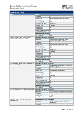 Cisco Unified Communications Manager
Configuration Report
Page 154 of 453
Phone Security Profile
Name Details
Is Standard Y
Product Type Generic Multiple Screen Room System
Device Protocol SIP
Nonce Validity Time 600
Device Security Mode Non Secure
Transport Type TCP+UDP
Enable Digest
Authentication
N
Exclude Digest Credentials
in Configuration File
N
Parameters used in Phone
SIP Phone Port 5060
Generic Single Screen Room System -
Standard SIP Non-Secure Profile
Phone Security Profile Information
Description Generic Single Screen Room System -
Standard SIP Non-Secure Profile
Is Standard Y
Product Type Generic Single Screen Room System
Device Protocol SIP
Nonce Validity Time 600
Device Security Mode Non Secure
Transport Type TCP+UDP
Enable Digest
Authentication
N
Exclude Digest Credentials
in Configuration File
N
Parameters used in Phone
SIP Phone Port 5060
IMS-integrated Mobile Basic - Standard SIP
Non-Secure Profile
Phone Security Profile Information
Description IMS-integrated Mobile (Basic) - Standard SIP
Non-Secure Profile
Is Standard Y
Product Type IMS-integrated Mobile (Basic)
Device Protocol SIP
Nonce Validity Time 600
Transport Type TCP+UDP
Enable Digest
Authentication
N
TFTP Encrypted Config N
Exclude Digest Credentials
in Configuration File
N
Parameters used in Phone
SIP Phone Port 5060
IP-STE - Standard SCCP Non-Secure Profile Phone Security Profile Information
Description IP-STE - Standard SCCP Non-Secure Profile
Is Standard Y
Product Type IP-STE
Device Protocol SCCP
ISDN BRI Phone - Standard SCCP Non-
Secure Profile
Phone Security Profile Information
Description ISDN BRI Phone - Standard SCCP Non-
Secure Profile
Is Standard Y
 