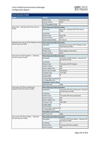 Cisco Unified Communications Manager
Configuration Report
Page 155 of 453
Phone Security Profile
Name Details
Product Type ISDN BRI Phone
Device Protocol SCCP
TFTP Encrypted Config N
Nokia S60 - Standard SCCP Non-Secure
Profile
Phone Security Profile Information
Description Nokia S60 - Standard SCCP Non-Secure
Profile
Is Standard Y
Product Type Nokia S60
Device Protocol SCCP
Device Security Mode Non Secure
Standard Non-secure SCCP Gateway Virtual
Phone Security Profile
Phone Security Profile Information
Description Standard Non-secure SCCP Gateway Virtual
Phone Security Profile
Is Standard Y
Product Type SCCP gateway virtual phone
Device Protocol SCCP
Third-party AS-SIP Endpoint - Standard
SIP Non-Secure Profile
Phone Security Profile Information
Description Third-party AS-SIP Endpoint - Standard SIP
Non-Secure Profile
Is Standard Y
Product Type Third-party AS-SIP Endpoint
Device Protocol SIP
Nonce Validity Time 600
Device Security Mode Non Secure
Transport Type TCP+UDP
Enable Digest
Authentication
N
Exclude Digest Credentials
in Configuration File
N
Parameters used in Phone
SIP Phone Port 5060
Third-party SIP Device Advanced -
Standard SIP Non-Secure Profile
Phone Security Profile Information
Description Third-party SIP Device (Advanced) - Standard
SIP Non-Secure Profile
Is Standard Y
Product Type Third-party SIP Device (Advanced)
Device Protocol SIP
Nonce Validity Time 600
Transport Type TCP+UDP
Enable Digest
Authentication
N
Exclude Digest Credentials
in Configuration File
N
Parameters used in Phone
SIP Phone Port 5060
Third-party SIP Device Basic - Standard
SIP Non-Secure Profile
Phone Security Profile Information
Description Third-party SIP Device (Basic) - Standard SIP
Non-Secure Profile
Is Standard Y
Product Type Third-party SIP Device (Basic)
Device Protocol SIP
 