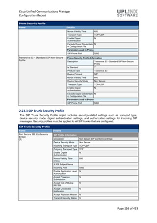 Cisco Unified Communications Manager
Configuration Report
Page 156 of 453
Phone Security Profile
Name Details
Nonce Validity Time 600
Transport Type TCP+UDP
Enable Digest
Authentication
N
Exclude Digest Credentials
in Configuration File
N
Parameters used in Phone
SIP Phone Port 5060
Transnova S3 - Standard SIP Non-Secure
Profile
Phone Security Profile Information
Description Transnova S3 - Standard SIP Non-Secure
Profile
Is Standard Y
Product Type Transnova S3
Device Protocol SIP
Nonce Validity Time 600
Device Security Mode Non Secure
Transport Type TCP+UDP
Enable Digest
Authentication
N
Exclude Digest Credentials
in Configuration File
N
Parameters used in Phone
SIP Phone Port 5060
2.23.3 SIP Trunk Security Profile
The SIP Trunk Security Profile object includes security-related settings such as transport type,
device security mode, digest authentication settings, and authorization settings for incoming SIP
messages. Security profiles must be applied to all SIP trunks that are configured.
SIP Trunk Security Profile
Name Details
Non Secure SIP Conference
Bridge
(S)
SIP Profile Information
Description Non Secure SIP Conference Bridge
Device Security Mode Non Secure
Incoming Transport Type TCP+UDP
Outgoing Transport Type TCP
Enable Digest
Authentication
N
Nonce Validity Time
(mins)
600
X.509 Subject Name
Incoming Port 5060
Enable Application Level
Authorization
N
Accept Presence
Subscription
N
Accept Out-of-Dialog
REFER
N
Accept Unsolicited
Notification
N
Accept Replaces Header N
Transmit Security Status N
 