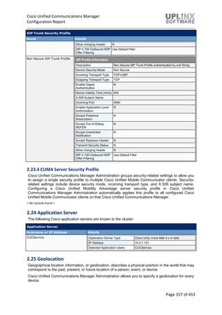 Cisco Unified Communications Manager
Configuration Report
Page 157 of 453
SIP Trunk Security Profile
Name Details
Allow charging header N
SIP V.150 Outbound SDP
Offer Filtering
Use Default Filter
Non Secure SIP Trunk Profile SIP Profile Information
Description Non Secure SIP Trunk Profile authenticated by null String
Device Security Mode Non Secure
Incoming Transport Type TCP+UDP
Outgoing Transport Type TCP
Enable Digest
Authentication
N
Nonce Validity Time (mins) 600
X.509 Subject Name
Incoming Port 5060
Enable Application Level
Authorization
N
Accept Presence
Subscription
N
Accept Out-of-Dialog
REFER
N
Accept Unsolicited
Notification
N
Accept Replaces Header N
Transmit Security Status N
Allow charging header N
SIP V.150 Outbound SDP
Offer Filtering
Use Default Filter
2.23.4 CUMA Server Security Profile
Cisco Unified Communications Manager Administration groups security-related settings to allow you
to assign a single security profile to multiple Cisco Unified Mobile Communicator clients. Security-
related settings include device security mode, incoming transport type, and X.509 subject name.
Configuring a Cisco Unified Mobility Advantage server security profile in Cisco Unified
Communications Manager Administration automatically applies this profile to all configured Cisco
Unified Mobile Communicator clients on that Cisco Unified Communications Manager.
< No records found >
2.24 Application Server
The following Cisco application servers are known to the cluster:
Application Server
Hostname or IP Address Details
CUCService Application Server Type Cisco Unity Voice Mail 4.x or later
IP Address 10.5.1.121
Selected Application Users CUCService
2.25 Geolocation
Geographical location information, or geolocation, describes a physical position in the world that may
correspond to the past, present, or future location of a person, event, or device.
Cisco Unified Communications Manager Administration allows you to specify a geolocation for every
device.
 