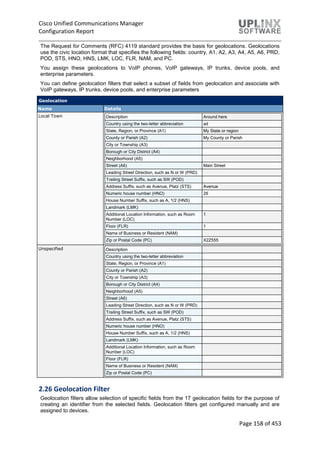 Cisco Unified Communications Manager
Configuration Report
Page 158 of 453
The Request for Comments (RFC) 4119 standard provides the basis for geolocations. Geolocations
use the civic location format that specifies the following fields: country, A1, A2, A3, A4, A5, A6, PRD,
POD, STS, HNO, HNS, LMK, LOC, FLR, NAM, and PC.
You assign these geolocations to VoIP phones, VoIP gateways, IP trunks, device pools, and
enterprise parameters.
You can define geolocation filters that select a subset of fields from geolocation and associate with
VoIP gateways, IP trunks, device pools, and enterprise parameters
Geolocation
Name Details
Local Town Description Around here
Country using the two-letter abbreviation ad
State, Region, or Province (A1) My State or region
County or Parish (A2) My County or Parish
City or Township (A3)
Borough or City District (A4)
Neighborhood (A5)
Street (A6) Main Street
Leading Street Direction, such as N or W (PRD)
Trailing Street Suffix, such as SW (POD)
Address Suffix, such as Avenue, Platz (STS) Avenue
Numeric house number (HNO) 26
House Number Suffix, such as A, 1/2 (HNS)
Landmark (LMK)
Additional Location Information, such as Room
Number (LOC)
1
Floor (FLR) 1
Name of Business or Resident (NAM)
Zip or Postal Code (PC) X2Z555
Unspecified Description
Country using the two-letter abbreviation
State, Region, or Province (A1)
County or Parish (A2)
City or Township (A3)
Borough or City District (A4)
Neighborhood (A5)
Street (A6)
Leading Street Direction, such as N or W (PRD)
Trailing Street Suffix, such as SW (POD)
Address Suffix, such as Avenue, Platz (STS)
Numeric house number (HNO)
House Number Suffix, such as A, 1/2 (HNS)
Landmark (LMK)
Additional Location Information, such as Room
Number (LOC)
Floor (FLR)
Name of Business or Resident (NAM)
Zip or Postal Code (PC)
2.26 Geolocation Filter
Geolocation filters allow selection of specific fields from the 17 geolocation fields for the purpose of
creating an identifier from the selected fields. Geolocation filters get configured manually and are
assigned to devices.
 