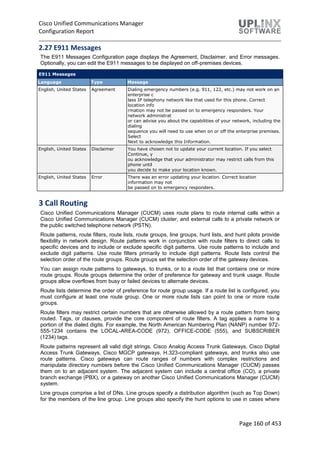 Cisco Unified Communications Manager
Configuration Report
Page 160 of 453
2.27 E911 Messages
The E911 Messages Configuration page displays the Agreement, Disclaimer, and Error messages.
Optionally, you can edit the E911 messages to be displayed on off-premises devices.
E911 Messages
Language Type Message
English, United States Agreement Dialing emergency numbers (e.g. 911, 122, etc.) may not work on an
enterprise c
lass IP telephony network like that used for this phone. Correct
location info
rmation may not be passed on to emergency responders. Your
network administrat
or can advise you about the capabilities of your network, including the
dialing
sequence you will need to use when on or off the enterprise premises.
Select
Next to acknowledge this Information.
English, United States Disclaimer You have chosen not to update your current location. If you select
Continue, y
ou acknowledge that your administrator may restrict calls from this
phone until
you decide to make your location known.
English, United States Error There was an error updating your location. Correct location
information may not
be passed on to emergency responders.
3 Call Routing
Cisco Unified Communications Manager (CUCM) uses route plans to route internal calls within a
Cisco Unified Communications Manager (CUCM) cluster, and external calls to a private network or
the public switched telephone network (PSTN).
Route patterns, route filters, route lists, route groups, line groups, hunt lists, and hunt pilots provide
flexibility in network design. Route patterns work in conjunction with route filters to direct calls to
specific devices and to include or exclude specific digit patterns. Use route patterns to include and
exclude digit patterns. Use route filters primarily to include digit patterns. Route lists control the
selection order of the route groups. Route groups set the selection order of the gateway devices.
You can assign route patterns to gateways, to trunks, or to a route list that contains one or more
route groups. Route groups determine the order of preference for gateway and trunk usage. Route
groups allow overflows from busy or failed devices to alternate devices.
Route lists determine the order of preference for route group usage. If a route list is configured, you
must configure at least one route group. One or more route lists can point to one or more route
groups.
Route filters may restrict certain numbers that are otherwise allowed by a route pattern from being
routed. Tags, or clauses, provide the core component of route filters. A tag applies a name to a
portion of the dialed digits. For example, the North American Numbering Plan (NANP) number 972-
555-1234 contains the LOCAL-AREA-CODE (972), OFFICE-CODE (555), and SUBSCRIBER
(1234) tags.
Route patterns represent all valid digit strings. Cisco Analog Access Trunk Gateways, Cisco Digital
Access Trunk Gateways, Cisco MGCP gateways, H.323-compliant gateways, and trunks also use
route patterns. Cisco gateways can route ranges of numbers with complex restrictions and
manipulate directory numbers before the Cisco Unified Communications Manager (CUCM) passes
them on to an adjacent system. The adjacent system can include a central office (CO), a private
branch exchange (PBX), or a gateway on another Cisco Unified Communications Manager (CUCM)
system.
Line groups comprise a list of DNs. Line groups specify a distribution algorithm (such as Top Down)
for the members of the line group. Line groups also specify the hunt options to use in cases where
 