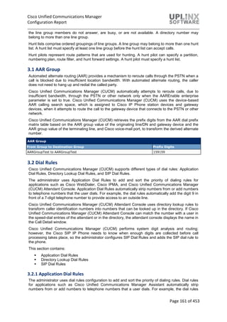 Cisco Unified Communications Manager
Configuration Report
Page 161 of 453
the line group members do not answer, are busy, or are not available. A directory number may
belong to more than one line group.
Hunt lists comprise ordered groupings of line groups. A line group may belong to more than one hunt
list. A hunt list must specify at least one line group before the hunt list can accept calls.
Hunt pilots represent route patterns that are used for hunting. A hunt pilot can specify a partition,
numbering plan, route filter, and hunt forward settings. A hunt pilot must specify a hunt list.
3.1 AAR Group
Automated alternate routing (AAR) provides a mechanism to reroute calls through the PSTN when a
call is blocked due to insufficient location bandwidth. With automated alternate routing, the caller
does not need to hang up and redial the called party.
Cisco Unified Communications Manager (CUCM) automatically attempts to reroute calls, due to
insufficient bandwidth, through the PSTN or other network only when the AAREnable enterprise
parameter is set to true. Cisco Unified Communications Manager (CUCM) uses the device-based
AAR calling search space, which is assigned to Cisco IP Phone station devices and gateway
devices, when it attempts to route the call to the gateway device that connects to the PSTN or other
network.
Cisco Unified Communications Manager (CUCM) retrieves the prefix digits from the AAR dial prefix
matrix table based on the AAR group value of the originating line/DN and gateway device and the
AAR group value of the terminating line, and Cisco voice-mail port, to transform the derived alternate
number.
AAR Group
From Group to Destination Group Prefix Digits
AARGroupTest to AARGroupTest 159159
3.2 Dial Rules
Cisco Unified Communications Manager (CUCM) supports different types of dial rules: Application
Dial Rules, Directory Lookup Dial Rules, and SIP Dial Rules.
The administrator uses Application Dial Rules to add and sort the priority of dialing rules for
applications such as Cisco WebDialer, Cisco IPMA, and Cisco Unified Communications Manager
(CUCM) Attendant Console. Application Dial Rules automatically strip numbers from or add numbers
to telephone numbers that the user dials. For example, the dial rules automatically add the digit 9 in
front of a 7-digit telephone number to provide access to an outside line.
Cisco Unified Communications Manager (CUCM) Attendant Console uses directory lookup rules to
transform caller identification numbers into numbers that can be looked up in the directory. If Cisco
Unified Communications Manager (CUCM) Attendant Console can match the number with a user in
the speed-dial entries of the attendant or in the directory, the attendant console displays the name in
the Call Detail window.
Cisco Unified Communications Manager (CUCM) performs system digit analysis and routing;
however, the Cisco SIP IP Phone needs to know when enough digits are collected before call
processing takes place, so the administrator configures SIP Dial Rules and adds the SIP dial rule to
the phone.
This section contains:
 Application Dial Rules
 Directory Lookup Dial Rules
 SIP Dial Rules
3.2.1 Application Dial Rules
The administrator uses dial rules configuration to add and sort the priority of dialing rules. Dial rules
for applications such as Cisco Unified Communications Manager Assistant automatically strip
numbers from or add numbers to telephone numbers that a user dials. For example, the dial rules
 