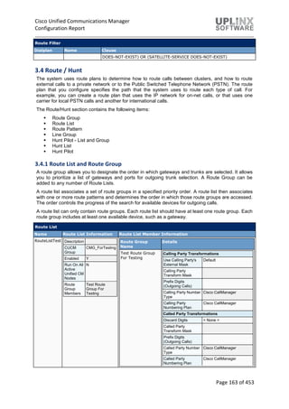 Cisco Unified Communications Manager
Configuration Report
Page 163 of 453
Route Filter
Dialplan Name Clause
DOES-NOT-EXIST) OR (SATELLITE-SERVICE DOES-NOT-EXIST)
3.4 Route / Hunt
The system uses route plans to determine how to route calls between clusters, and how to route
external calls to a private network or to the Public Switched Telephone Network (PSTN). The route
plan that you configure specifies the path that the system uses to route each type of call. For
example, you can create a route plan that uses the IP network for on-net calls, or that uses one
carrier for local PSTN calls and another for international calls.
The Route/Hunt section contains the following items:
 Route Group
 Route List
 Route Pattern
 Line Group
 Hunt Pilot - List and Group
 Hunt List
 Hunt Pilot
3.4.1 Route List and Route Group
A route group allows you to designate the order in which gateways and trunks are selected. It allows
you to prioritize a list of gateways and ports for outgoing trunk selection. A Route Group can be
added to any number of Route Lists.
A route list associates a set of route groups in a specified priority order. A route list then associates
with one or more route patterns and determines the order in which those route groups are accessed.
The order controls the progress of the search for available devices for outgoing calls.
A route list can only contain route groups. Each route list should have at least one route group. Each
route group includes at least one available device, such as a gateway.
Route List
Name Route List Information Route List Member Information
RouteListTest Description
CUCM
Group
CMG_ForTesting
Enabled Y
Run On All
Active
Unified CM
Nodes
N
Route
Group
Members
Test Route
Group For
Testing
Route Group
Name
Details
Test Route Group
For Testing
Calling Party Transformations
Use Calling Party's
External Mask
Default
Calling Party
Transform Mask
Prefix Digits
(Outgoing Calls)
Calling Party Number
Type
Cisco CallManager
Calling Party
Numbering Plan
Cisco CallManager
Called Party Transformations
Discard Digits < None >
Called Party
Transform Mask
Prefix Digits
(Outgoing Calls)
Called Party Number
Type
Cisco CallManager
Called Party
Numbering Plan
Cisco CallManager
 