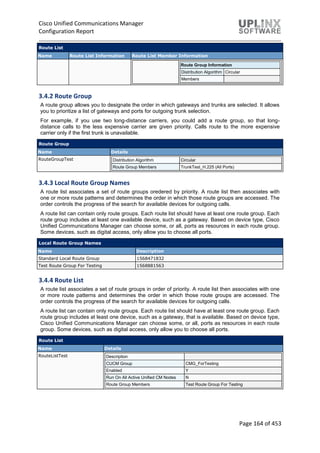 Cisco Unified Communications Manager
Configuration Report
Page 164 of 453
Route List
Name Route List Information Route List Member Information
Route Group Information
Distribution Algorithm Circular
Members
3.4.2 Route Group
A route group allows you to designate the order in which gateways and trunks are selected. It allows
you to prioritize a list of gateways and ports for outgoing trunk selection.
For example, if you use two long-distance carriers, you could add a route group, so that long-
distance calls to the less expensive carrier are given priority. Calls route to the more expensive
carrier only if the first trunk is unavailable.
Route Group
Name Details
RouteGroupTest Distribution Algorithm Circular
Route Group Members TrunkTest_H.225 (All Ports)
3.4.3 Local Route Group Names
A route list associates a set of route groups oredered by priority. A route list then associates with
one or more route patterns and determines the order in which those route groups are accessed. The
order controls the progress of the search for available devices for outgoing calls.
A route list can contain only route groups. Each route list should have at least one route group. Each
route group includes at least one available device, such as a gateway. Based on device type, Cisco
Unified Communications Manager can choose some, or all, ports as resources in each route group.
Some devices, such as digital access, only allow you to choose all ports.
Local Route Group Names
Name Description
Standard Local Route Group 1568471832
Test Route Group For Testing 1568881563
3.4.4 Route List
A route list associates a set of route groups in order of priority. A route list then associates with one
or more route patterns and determines the order in which those route groups are accessed. The
order controls the progress of the search for available devices for outgoing calls.
A route list can contain only route groups. Each route list should have at least one route group. Each
route group includes at least one device, such as a gateway, that is available. Based on device type,
Cisco Unified Communications Manager can choose some, or all, ports as resources in each route
group. Some devices, such as digital access, only allow you to choose all ports.
Route List
Name Details
RouteListTest Description
CUCM Group CMG_ForTesting
Enabled Y
Run On All Active Unified CM Nodes N
Route Group Members Test Route Group For Testing
 