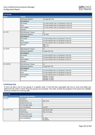 Cisco Unified Communications Manager
Configuration Report
Page 167 of 453
Line Group
Name Details
Distribution Algorithm Longest Idle Time
Hunt Options
No Answer Try next member; then, try next group in Hunt List
Busy Try next member; then, try next group in Hunt List
Not Available Try next member; then, try next group in Hunt List
Members
LG_CUC RNA Reversion Timeout 10
Distribution Algorithm Top Down
Hunt Options
No Answer Try next member; then, try next group in Hunt List
Busy Try next member; then, try next group in Hunt List
Not Available Try next member; then, try next group in Hunt List
Members 9801 / P_1
9802 / P_1
LG_Perth RNA Reversion Timeout 10
Distribution Algorithm Longest Idle Time
Hunt Options
No Answer Try next member; then, try next group in Hunt List
Busy Try next member; then, try next group in Hunt List
Not Available Try next member; then, try next group in Hunt List
Members
LG_Sydney RNA Reversion Timeout 10
Distribution Algorithm Longest Idle Time
Hunt Options
No Answer Try next member; then, try next group in Hunt List
Busy Try next member; then, try next group in Hunt List
Not Available Try next member; then, try next group in Hunt List
Members 0877601 / P_Perth
0877606 / P_Perth
0877605 / P_Perth
3.4.8 Hunt List
A Hunt List lists a set of Line groups in a specific order. A hunt list then associates with one or more hunt pilots and
determines the order in which those line groups are accessed. The order controls the progress of the search for available
directory numbers for incoming calls.
Hunt List
Name Hunt List Information
HL_CUC Description
CUCM Group CMG_Subs
Enable this Hunt List Y
For Voice Mail Usage Y
Hunt List Members LG_CUC
HL_Perth_Test Description Hunt List for Tests
CUCM Group CMG_ForTesting
Enable this Hunt List Y
For Voice Mail Usage N
Hunt List Members LG_Perth
LG_Sydney
 