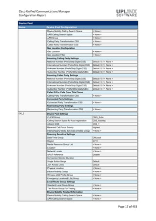 Cisco Unified Communications Manager
Configuration Report
Page 17 of 453
Device Pool
Name Device Pool Configuration
Device Mobility Calling Search Space < None >
AAR Calling Search Space < None >
AAR Group < None >
Calling Party Transformation CSS < None >
Called Party Transformation CSS < None >
Geo Location Configuration
Geo Location < None >
Geo Location Filter < None >
Incoming Calling Party Settings
National Number (Prefix/Strip Digits/CSS) Default / 0 / < None >
International Number (Prefix/Strip Digits/CSS) Default / 0 / < None >
Unknown Number (Prefix/Strip Digits/CSS) Default / 0 / < None >
Subscriber Number (Prefix/Strip Digits/CSS) Default / 0 / < None >
Incoming Called Party Settings
National Number (Prefix/Strip Digits/CSS) Default / 0 / < None >
International Number (Prefix/Strip Digits/CSS) Default / 0 / < None >
Unknown Number (Prefix/Strip Digits/CSS) Default / 0 / < None >
Subscriber Number (Prefix/Strip Digits/CSS) Default / 0 / < None >
Caller ID For Calls From This Phone
Calling Party Transformation CSS < None >
Connected Party Settings
Connected Party Transformation CSS < None >
Redirecting Party Settings
Redirecting Party Transformation CSS < None >
DP_2 Device Pool Settings
CUCM Group CMG_Subs
Calling Search Space for Auto-registration CSS_Autoreg
Adjunct CSS CSS_1
Reverted Call Focus Priority Highest
Intercompany Media Services Enrolled Group < None >
Roaming Sensitive Settings
Date/Time Group CMLocal
Region G711
Media Resource Group List < None >
Location < None >
Network Locale < None >
SRST Reference Disable
Connection Monitor Duration
Single Button Barge Default
Join Across Lines Default
Physical Location < None >
Device Mobility Group < None >
Wireless LAN Profile Group < None >
Emergency Location(ELIN) Group < None >
Local Route Group Settings
Standard Local Route Group < None >
Test Route Group For Testing < None >
Device Mobility Related Information
Device Mobility Calling Search Space < None >
AAR Calling Search Space < None >
 