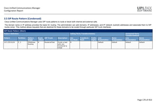 Cisco Unified Communications Manager
Configuration Report
Page 170 of 453
3.5 SIP Route Pattern (Condensed)
Cisco Unified Communications Manager uses SIP route patterns to route or block both internal and external calls.
The domain name or IP address provides the basis for routing. The administrator can add domains, IP addresses, and IP network (subnet) addresses and associate them to SIP
trunks (only). This method allows requests that are destined for these domains to be routed through particular SIP trunk interfaces.
SIP Route Pattern (Short)
Pattern Definition Calling Party Transformations Connected Party
Transformations
Pattern Partition Pattern
Usage
Route
/ Block
SIP Trunk Description Use
Ext.Mask
Transform
Mask
Prefix
Digits
Line
Presentation
Name
Presentation
Line
Presentation
Name
Presentation
10.5.255.0/24 P_3 IPAddress
Routing
N RouteListTest Purely a test
with non
functional ip
range
N Default Default Default Default
 