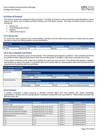 Cisco Unified Communications Manager
Configuration Report
Page 171 of 453
3.6 Class of Control
This section contains the settings for Class of Control. The Class of Control is a way to determine what destinations a given
d3evice can reach, and comprises primarily Partitions and Call Search Spaces. The Class of Control contains access to
settings for:
 Access Lsit
 Time Schedule and Period
 Partition
 Calling Search Space
3.6.1 Access List
An access list, which supports Cisco Unified Mobility, specifies a list that determines the phone numbers that the system
can pass or block from being passed to remote destinations.
Access List
Name Description Owner Allowed/Blocked Selected Filters
AL_Test Test Access List Blocked Directory Number 99876654*
3.6.2 Time Schedule and Period
A time schedule comprises a group of time periods. Time schedules get assigned to partitions. Time schedules determine
the partitions where calling devices search when they are attempting to complete a call during a particular time of day.
A time period comprises a time range that is defined by a start time and end time. Time periods also specify a repetition
interval either as days of the week or a specified date on the yearly calendar. Administrators define time periods and then
associate the time periods with time schedules.
Time Schedule and Period
Time Schedule Time Period
All the time Time Period Information
Name Time Of Day Start Time Of Day End Repeat Every
All the time 00:00 24:00 Week from Sun through Sat
TimeScheduleTest Time Period Information
Name Time Of Day Start Time Of Day End Repeat Every
Wednesdays 00:00 24:00 Week from Wed through Wed
3.6.3 Partition
A partition comprises a logical grouping of directory numbers (DNs) and route patterns with similar reachability
characteristics. Devices that are typically placed in partitions include DNs and route patterns. These entities associate with
DNs that users dial.
Partition
Name Description Time Schedule Time Zone
Directory URI < None > Originating Device
Global Learned E164 Numbers Created 2019-09-14 07:40:21 < None > Originating Device
Global Learned E164 Patterns Created 2019-09-14 07:40:21 < None > Originating Device
Global Learned Enterprise Numbers Created 2019-09-14 07:40:21 < None > Originating Device
Global Learned Enterprise Patterns Created 2019-09-14 07:40:21 < None > Originating Device
INFORMACAST_PT INFORMACAST_PT < None > Originating Device
P_1 P_1 < None > Originating Device
P_11 P_11 < None > Originating Device
P_12 P_12 < None > Originating Device
P_2 P_2 < None > Originating Device
 
