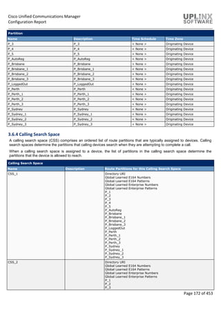 Cisco Unified Communications Manager
Configuration Report
Page 172 of 453
Partition
Name Description Time Schedule Time Zone
P_3 P_3 < None > Originating Device
P_4 P_4 < None > Originating Device
P_5 P_5 < None > Originating Device
P_AutoReg P_AutoReg < None > Originating Device
P_Brisbane P_Brisbane < None > Originating Device
P_Brisbane_1 P_Brisbane_1 < None > Originating Device
P_Brisbane_2 P_Brisbane_2 < None > Originating Device
P_Brisbane_3 P_Brisbane_3 < None > Originating Device
P_LoggedOut P_LoggedOut < None > Originating Device
P_Perth P_Perth < None > Originating Device
P_Perth_1 P_Perth_1 < None > Originating Device
P_Perth_2 P_Perth_2 < None > Originating Device
P_Perth_3 P_Perth_3 < None > Originating Device
P_Sydney P_Sydney < None > Originating Device
P_Sydney_1 P_Sydney_1 < None > Originating Device
P_Sydney_2 P_Sydney_2 < None > Originating Device
P_Sydney_3 P_Sydney_3 < None > Originating Device
3.6.4 Calling Search Space
A calling search space (CSS) comprises an ordered list of route partitions that are typically assigned to devices. Calling
search spaces determine the partitions that calling devices search when they are attempting to complete a call.
When a calling search space is assigned to a device, the list of partitions in the calling search space determine the
partitions that the device is allowed to reach.
Calling Search Space
Name Description Route Partitions for this Calling Search Space
CSS_1 Directory URI
Global Learned E164 Numbers
Global Learned E164 Patterns
Global Learned Enterprise Numbers
Global Learned Enterprise Patterns
P_1
P_2
P_3
P_4
P_5
P_AutoReg
P_Brisbane
P_Brisbane_1
P_Brisbane_2
P_Brisbane_3
P_LoggedOut
P_Perth
P_Perth_1
P_Perth_2
P_Perth_3
P_Sydney
P_Sydney_1
P_Sydney_2
P_Sydney_3
CSS_2 Directory URI
Global Learned E164 Numbers
Global Learned E164 Patterns
Global Learned Enterprise Numbers
Global Learned Enterprise Patterns
P_1
P_2
P_3
 