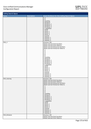 Cisco Unified Communications Manager
Configuration Report
Page 173 of 453
Calling Search Space
Name Description Route Partitions for this Calling Search Space
P_4
P_5
P_AutoReg
P_Brisbane
P_Brisbane_1
P_Brisbane_2
P_Brisbane_3
P_LoggedOut
P_Perth
P_Perth_1
P_Perth_2
P_Perth_3
P_Sydney
P_Sydney_1
P_Sydney_2
P_Sydney_3
CSS_3 Directory URI
Global Learned E164 Numbers
Global Learned E164 Patterns
Global Learned Enterprise Numbers
Global Learned Enterprise Patterns
P_1
P_2
P_3
P_4
P_5
P_AutoReg
P_Brisbane
P_Brisbane_1
P_Brisbane_2
P_Brisbane_3
P_LoggedOut
P_Perth
P_Perth_1
P_Perth_2
P_Perth_3
P_Sydney
P_Sydney_1
P_Sydney_2
P_Sydney_3
CSS_Autoreg Directory URI
Global Learned E164 Numbers
Global Learned E164 Patterns
Global Learned Enterprise Numbers
Global Learned Enterprise Patterns
P_1
P_2
P_3
P_4
P_5
P_AutoReg
P_Brisbane
P_Brisbane_1
P_Brisbane_2
P_Brisbane_3
P_LoggedOut
P_Perth
P_Perth_1
P_Perth_2
P_Perth_3
P_Sydney
P_Sydney_1
P_Sydney_2
P_Sydney_3
CSS_Brisbane Directory URI
Global Learned E164 Numbers
Global Learned E164 Patterns
 