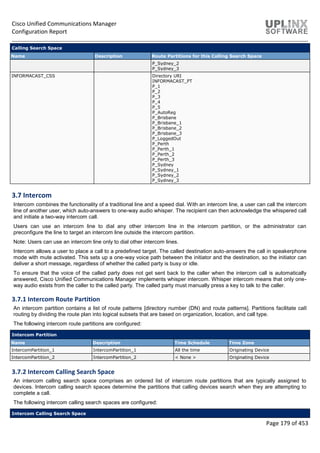 Cisco Unified Communications Manager
Configuration Report
Page 179 of 453
Calling Search Space
Name Description Route Partitions for this Calling Search Space
P_Sydney_2
P_Sydney_3
INFORMACAST_CSS Directory URI
INFORMACAST_PT
P_1
P_2
P_3
P_4
P_5
P_AutoReg
P_Brisbane
P_Brisbane_1
P_Brisbane_2
P_Brisbane_3
P_LoggedOut
P_Perth
P_Perth_1
P_Perth_2
P_Perth_3
P_Sydney
P_Sydney_1
P_Sydney_2
P_Sydney_3
3.7 Intercom
Intercom combines the functionality of a traditional line and a speed dial. With an intercom line, a user can call the intercom
line of another user, which auto-answers to one-way audio whisper. The recipient can then acknowledge the whispered call
and initiate a two-way intercom call.
Users can use an intercom line to dial any other intercom line in the intercom partition, or the administrator can
preconfigure the line to target an intercom line outside the intercom partition.
Note: Users can use an intercom line only to dial other intercom lines.
Intercom allows a user to place a call to a predefined target. The called destination auto-answers the call in speakerphone
mode with mute activated. This sets up a one-way voice path between the initiator and the destination, so the initiator can
deliver a short message, regardless of whether the called party is busy or idle.
To ensure that the voice of the called party does not get sent back to the caller when the intercom call is automatically
answered, Cisco Unified Communications Manager implements whisper intercom. Whisper intercom means that only one-
way audio exists from the caller to the called party. The called party must manually press a key to talk to the caller.
3.7.1 Intercom Route Partition
An intercom partition contains a list of route patterns [directory number (DN) and route patterns]. Partitions facilitate call
routing by dividing the route plan into logical subsets that are based on organization, location, and call type.
The following intercom route partitions are configured:
Intercom Partition
Name Description Time Schedule Time Zone
IntercomPartition_1 IntercomPartition_1 All the time Originating Device
IntercomPartition_2 IntercomPartition_2 < None > Originating Device
3.7.2 Intercom Calling Search Space
An intercom calling search space comprises an ordered list of intercom route partitions that are typically assigned to
devices. Intercom calling search spaces determine the partitions that calling devices search when they are attempting to
complete a call.
The following intercom calling search spaces are configured:
Intercom Calling Search Space
 