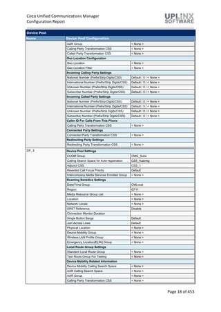 Cisco Unified Communications Manager
Configuration Report
Page 18 of 453
Device Pool
Name Device Pool Configuration
AAR Group < None >
Calling Party Transformation CSS < None >
Called Party Transformation CSS < None >
Geo Location Configuration
Geo Location < None >
Geo Location Filter < None >
Incoming Calling Party Settings
National Number (Prefix/Strip Digits/CSS) Default / 0 / < None >
International Number (Prefix/Strip Digits/CSS) Default / 0 / < None >
Unknown Number (Prefix/Strip Digits/CSS) Default / 0 / < None >
Subscriber Number (Prefix/Strip Digits/CSS) Default / 0 / < None >
Incoming Called Party Settings
National Number (Prefix/Strip Digits/CSS) Default / 0 / < None >
International Number (Prefix/Strip Digits/CSS) Default / 0 / < None >
Unknown Number (Prefix/Strip Digits/CSS) Default / 0 / < None >
Subscriber Number (Prefix/Strip Digits/CSS) Default / 0 / < None >
Caller ID For Calls From This Phone
Calling Party Transformation CSS < None >
Connected Party Settings
Connected Party Transformation CSS < None >
Redirecting Party Settings
Redirecting Party Transformation CSS < None >
DP_3 Device Pool Settings
CUCM Group CMG_Subs
Calling Search Space for Auto-registration CSS_Autoreg
Adjunct CSS CSS_1
Reverted Call Focus Priority Default
Intercompany Media Services Enrolled Group < None >
Roaming Sensitive Settings
Date/Time Group CMLocal
Region G711
Media Resource Group List < None >
Location < None >
Network Locale < None >
SRST Reference Disable
Connection Monitor Duration
Single Button Barge Default
Join Across Lines Default
Physical Location < None >
Device Mobility Group < None >
Wireless LAN Profile Group < None >
Emergency Location(ELIN) Group < None >
Local Route Group Settings
Standard Local Route Group < None >
Test Route Group For Testing < None >
Device Mobility Related Information
Device Mobility Calling Search Space < None >
AAR Calling Search Space < None >
AAR Group < None >
Calling Party Transformation CSS < None >
 