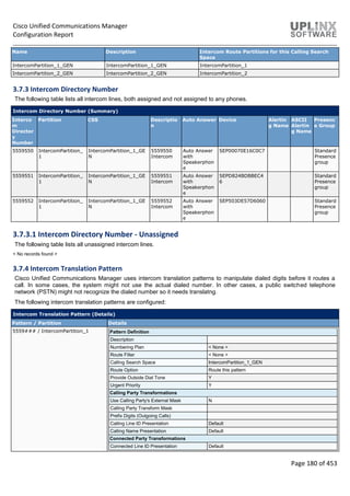 Cisco Unified Communications Manager
Configuration Report
Page 180 of 453
Name Description Intercom Route Partitions for this Calling Search
Space
IntercomPartition_1_GEN IntercomPartition_1_GEN IntercomPartition_1
IntercomPartition_2_GEN IntercomPartition_2_GEN IntercomPartition_2
3.7.3 Intercom Directory Number
The following table lists all intercom lines, both assigned and not assigned to any phones.
Intercom Directory Number (Summary)
Interco
m
Director
y
Number
Partition CSS Descriptio
n
Auto Answer Device Alertin
g Name
ASCII
Alertin
g Name
Presenc
e Group
5559550 IntercomPartition_
1
IntercomPartition_1_GE
N
5559550
Intercom
Auto Answer
with
Speakerphon
e
SEP00070E16C0C7 Standard
Presence
group
5559551 IntercomPartition_
1
IntercomPartition_1_GE
N
5559551
Intercom
Auto Answer
with
Speakerphon
e
SEPD824BDBBEC4
6
Standard
Presence
group
5559552 IntercomPartition_
1
IntercomPartition_1_GE
N
5559552
Intercom
Auto Answer
with
Speakerphon
e
SEP503DE57D6060 Standard
Presence
group
3.7.3.1 Intercom Directory Number - Unassigned
The following table lists all unassigned intercom lines.
< No records found >
3.7.4 Intercom Translation Pattern
Cisco Unified Communications Manager uses intercom translation patterns to manipulate dialed digits before it routes a
call. In some cases, the system might not use the actual dialed number. In other cases, a public switched telephone
network (PSTN) might not recognize the dialed number so it needs translatng.
The following intercom translation patterns are configured:
Intercom Translation Pattern (Details)
Pattern / Partition Details
5559### / IntercomPartition_1 Pattern Definition
Description
Numbering Plan < None >
Route Filter < None >
Calling Search Space IntercomPartition_1_GEN
Route Option Route this pattern
Provide Outside Dial Tone Y
Urgent Priority Y
Calling Party Transformations
Use Calling Party's External Mask N
Calling Party Transform Mask
Prefix Digits (Outgoing Calls)
Calling Line ID Presentation Default
Calling Name Presentation Default
Connected Party Transformations
Connected Line ID Presentation Default
 