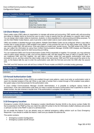 Cisco Unified Communications Manager
Configuration Report
Page 181 of 453
Intercom Translation Pattern (Details)
Pattern / Partition Details
Connected Name Presentation Default
Called Party Transformations
Discard Digits < None >
Called Party Transform Mask
Prefix Digits (Outgoing Calls)
3.8 Client Matter Codes
Client matter codes (CMC) allow an organization to manage call access and accounting. CMC assists with call accounting
and billing for billable clients by forcing the user to enter a code to specify that the call relates to a specific client matter.
You can assign client matter codes to customers, students, or other populations for call accounting and billing purposes. To
use the Client Matter Codes feature, users must enter a client matter code to reach certain dialed numbers.
CMCs are enabled or disabled through route patterns. Multiple Client Matter Codes can be configured. When a user dials a
number that is routed through a CMC-enabled route pattern, a tone prompts the user for the client matter code. When the
user enters a valid CMC, the call occurs. If the user enters an invalid code, reorder occurs. The CMC writes to the CDR, so
you can collect the information by using Cisco Unified Communications Manager (CUCM) CDR Analysis and Reporting
(CAR), which generates reports for client accounting and billing.
You can implement CMCs and Forced Authorization Codes (FACs) separately or together. For example, you may authorize
users to place certain classes of calls, such as long distance calls, and also assign the class of calls to a specific client. If
you implement CMC and FAC together, the user dials a number, enters the user-specific authorization code when
prompted to do so, and then enters the client matter code at the next prompt. CMC and FAC tones sound the same to the
user, so the feature tells the user to enter the authorization code after the first tone and enter the CMC after the second
tone.
The CMC and FAC features work with all Cisco Unified IP Phone models and MGCP-controlled analog gateways.
Client Matter Codes
Client Matter Code Description
858585851 Government Matters
3.9 Forced Authorization Code
When Forced Authorization Codes (FACs) are enabled through route patterns, users must enter an authorization code to
reach the intended recipient of the call. When a user dials a number that is routed through a FAC-enabled route pattern,
the system plays a tone that prompts for the authorization code.
In Cisco Unified Communications Manager (CUCM) Administration, it is possible to configure various levels of
authorization. If the user authorization code does not meet or exceed the level of authorization that is specified to route the
dialed number, the user receives a reorder tone. If the authorization is accepted, the call occurs.
Forced Authorization Codes
Authorization Code Name Authorization Code Authorization Level
AuthorizationCode01 123555 1
3.10 Emergency Location
Emergency Location (ELIN) features. Emergency Location Identification Number (ELIN) is the phone number (Caller ID)
that is presented to the PSAP so they can match the caller ID number to the ALI Information (Caller's Address) and provide
a call back number to the PSAP in case of a call disconnect.
Do not enable this feature if you are already using an external emergency calling solution such as Cisco Emergency
Responder. If you decide to enable this feature, make sure you disable the external one.
This section contains:
 Emergency Location Configuration
 Emergency Location (ELIN) Groups
 