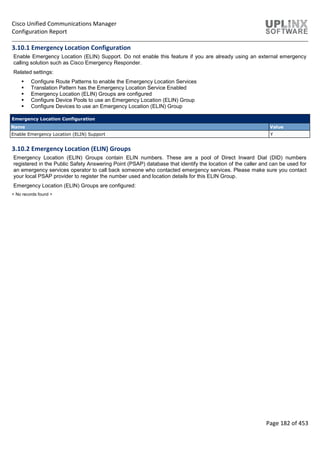 Cisco Unified Communications Manager
Configuration Report
Page 182 of 453
3.10.1 Emergency Location Configuration
Enable Emergency Location (ELIN) Support. Do not enable this feature if you are already using an external emergency
calling solution such as Cisco Emergency Responder.
Related settings:
 Configure Route Patterns to enable the Emergency Location Services
 Translation Pattern has the Emergency Location Service Enabled
 Emergency Location (ELIN) Groups are configured
 Configure Device Pools to use an Emergency Location (ELIN) Group
 Configure Devices to use an Emergency Location (ELIN) Group
Emergency Location Configuration
Name Value
Enable Emergency Location (ELIN) Support Y
3.10.2 Emergency Location (ELIN) Groups
Emergency Location (ELIN) Groups contain ELIN numbers. These are a pool of Direct Inward Dial (DID) numbers
registered in the Public Safety Answering Point (PSAP) database that identify the location of the caller and can be used for
an emergency services operator to call back someone who contacted emergency services. Please make sure you contact
your local PSAP provider to register the number used and location details for this ELIN Group.
Emergency Location (ELIN) Groups are configured:
< No records found >
 