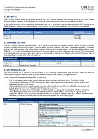 Cisco Unified Communications Manager
Configuration Report
Page 184 of 453
3.12 Call Park
The Call Park feature allows you to place a call on hold, so it can be retrieved from another phone in the Cisco Unified
Communications Manager (CUCM) system (for example, a phone in another office or in a conference room).
If you are on an active call at your phone, you can park the call to a call park extension by pressing the Park softkey or the
Call Park button. Someone on another phone in your system can then dial the call park extension to retrieve that call.
Call Park
Call Park Number-Range / Partition Description Cisco Unified
Communications Manager
70XX / P_1 CUCM120
71XX / P_1 CUCM120
3.13 Directed Call Park
Directed Call Park allows a user to transfer a call to a specific user-selected directed call park number. Configure directed
call park numbers in the Cisco Unified Communications Manager Directed Call Park Configuration window. Configured
directed call park numbers exist cluster wide. You can configure phones that support the directed call park Busy Lamp
Field (BLF) to monitor the busy/idle status of specific directed call park numbers. Users can also use the BLF to speed dial
a directed call park number. A user can retrieve a parked call by dialing a configured retrieval prefix followed by the
directed call park number where the call is parked
Directed Call Park
Number / Partition Description Reversion Number Reversion Calling Search Space Retrieval Prefix
#69XX / P_1 CSS_1 #
6905 / P_1 single number not range 21
3.14 Call Pickup Group
Call Pickup allows you to answer a call that comes in on a directory number other than your own. When you hear an
incoming call ringing on another phone, you can redirect the call to your phone by using this feature.
Cisco Unified IP Phones provide three types of call pickup:
 Call pickup allows users to pick up incoming calls within their own call pickup group. The Cisco Unified
Communications Manager (CUCM) automatically dials the appropriate call pickup group number when a user
activates this feature on a phone.
 Group call pickup allows users to pick up incoming calls in another group. Users must dial the appropriate call
pickup group number when they activate this feature on a phone.
 Other group call pickup allow users to pick up incoming calls in a group that is associated with their own group
without having to dial (or even know) the call pickup group number. When a phone rings in a group that is
associated with the user's group and the user activates this feature on a phone, the Cisco Unified Communications
Manager (CUCM) automatically searches for the incoming call in the associated groups.
Call Pickup Group
Name Number / Partition Details
PG_1 50501 / P_Sydney Call Pickup Group Information
Description
Call Pickup Group Notification Settings
Call Pickup Group Notification Policy No Alert
Call Pickup Group Notification Timer
(seconds)
6
Call Information Display For CPG Notification
Calling Party Information N
Called Party Information N
Current Associated Call Pickup Groups
Selected Call Pickup Groups 50501 / P_Sydney (PG_1)
 