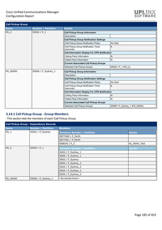 Cisco Unified Communications Manager
Configuration Report
Page 185 of 453
Call Pickup Group
Name Number / Partition Details
PG_2 50502 / P_1 Call Pickup Group Information
Description
Call Pickup Group Notification Settings
Call Pickup Group Notification Policy No Alert
Call Pickup Group Notification Timer
(seconds)
6
Call Information Display For CPG Notification
Calling Party Information N
Called Party Information N
Current Associated Call Pickup Groups
Selected Call Pickup Groups 50502 / P_1 (PG_2)
PG_60000 50006 / P_Sydney_1 Call Pickup Group Information
Description
Call Pickup Group Notification Settings
Call Pickup Group Notification Policy No Alert
Call Pickup Group Notification Timer
(seconds)
6
Call Information Display For CPG Notification
Calling Party Information N
Called Party Information N
Current Associated Call Pickup Groups
Selected Call Pickup Groups 50006 / P_Sydney_1 (PG_60000)
3.14.1 Call Pickup Group - Group Members
This section lists the members of each Call Pickup Group.
Call Pickup Group - Dependency Records
Name Number / Partition Members
PG_1 50501 / P_Sydney Directory Number / Partition Device
0877600 / P_Perth
0877601 / P_Perth
908070 / P_3 HL_Perth_Test
PG_2 50502 / P_1 Directory Number / Partition Device
4002 / P_Sydney_1
4005 / P_Sydney_1
4803 / P_Sydney
5000 / P_Sydney_2
5003 / P_Sydney_2
5004 / P_Sydney_2
5006 / P_Sydney_2
PG_60000 50006 / P_Sydney_1 < No records found >
 