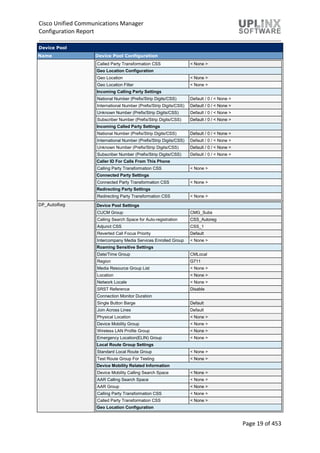 Cisco Unified Communications Manager
Configuration Report
Page 19 of 453
Device Pool
Name Device Pool Configuration
Called Party Transformation CSS < None >
Geo Location Configuration
Geo Location < None >
Geo Location Filter < None >
Incoming Calling Party Settings
National Number (Prefix/Strip Digits/CSS) Default / 0 / < None >
International Number (Prefix/Strip Digits/CSS) Default / 0 / < None >
Unknown Number (Prefix/Strip Digits/CSS) Default / 0 / < None >
Subscriber Number (Prefix/Strip Digits/CSS) Default / 0 / < None >
Incoming Called Party Settings
National Number (Prefix/Strip Digits/CSS) Default / 0 / < None >
International Number (Prefix/Strip Digits/CSS) Default / 0 / < None >
Unknown Number (Prefix/Strip Digits/CSS) Default / 0 / < None >
Subscriber Number (Prefix/Strip Digits/CSS) Default / 0 / < None >
Caller ID For Calls From This Phone
Calling Party Transformation CSS < None >
Connected Party Settings
Connected Party Transformation CSS < None >
Redirecting Party Settings
Redirecting Party Transformation CSS < None >
DP_AutoReg Device Pool Settings
CUCM Group CMG_Subs
Calling Search Space for Auto-registration CSS_Autoreg
Adjunct CSS CSS_1
Reverted Call Focus Priority Default
Intercompany Media Services Enrolled Group < None >
Roaming Sensitive Settings
Date/Time Group CMLocal
Region G711
Media Resource Group List < None >
Location < None >
Network Locale < None >
SRST Reference Disable
Connection Monitor Duration
Single Button Barge Default
Join Across Lines Default
Physical Location < None >
Device Mobility Group < None >
Wireless LAN Profile Group < None >
Emergency Location(ELIN) Group < None >
Local Route Group Settings
Standard Local Route Group < None >
Test Route Group For Testing < None >
Device Mobility Related Information
Device Mobility Calling Search Space < None >
AAR Calling Search Space < None >
AAR Group < None >
Calling Party Transformation CSS < None >
Called Party Transformation CSS < None >
Geo Location Configuration
 