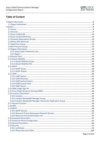 Cisco Unified Communications Manager
Configuration Report
Page 2 of 453
Table of Content
1 Report Information .........................................................................................................................................8
1.1 Report Generation ...................................................................................................................................8
2 System.............................................................................................................................................................8
2.1 Server.......................................................................................................................................................9
2.2 Services ....................................................................................................................................................9
2.3 Cisco Unified CM....................................................................................................................................12
2.4 Cisco Unified CM Group.........................................................................................................................12
2.5 Presence Redundancy Groups...............................................................................................................13
2.6 Phone NTP Reference ............................................................................................................................13
2.7 Date/Time Group ...................................................................................................................................13
2.8 BLF Presence Group...............................................................................................................................13
2.9 Region Information................................................................................................................................14
2.9.1 Audio Codec Preference Lists .........................................................................................................14
2.9.2 Region .............................................................................................................................................15
2.10 Device Pool...........................................................................................................................................16
2.11 Device Mobility ....................................................................................................................................29
2.11.1 Device Mobility Group..................................................................................................................29
2.11.2 Device Mobility Info......................................................................................................................29
2.12 DHCP ....................................................................................................................................................29
2.12.1 DHCP Server..................................................................................................................................30
2.12.2 DHCP Subnet.................................................................................................................................30
2.13 LDAP.....................................................................................................................................................30
2.13.1 LDAP System .................................................................................................................................31
2.13.2 LDAP Directory..............................................................................................................................31
2.13.3 LDAP Authentication.....................................................................................................................32
2.13.4 LDAP Custom Filter .......................................................................................................................33
2.13.5 LDAP Search ..................................................................................................................................33
2.14 SAML Single Sign-On............................................................................................................................34
2.15 Cross-Origin Resource Sharing (CORS).................................................................................................34
2.16 Location Information ...........................................................................................................................34
2.16.1 Location.........................................................................................................................................34
2.16.2 Location Bandwidth Manager Group ...........................................................................................35
2.16.3 Location Bandwidth Manager Intercluster Replication Group.....................................................35
2.17 Physical Location..................................................................................................................................36
2.18 SRST......................................................................................................................................................36
2.19 MLPP ....................................................................................................................................................36
2.19.1 MLPP Domain................................................................................................................................36
2.19.2 Resource Priority Namespace Network Domain ..........................................................................37
2.19.3 Resource Priority Namespace List ................................................................................................37
2.20 Enterprise Parameters.........................................................................................................................37
2.21 Enterprise Phone Configuration ..........................................................................................................41
2.22 Service Parameters ..............................................................................................................................44
2.23 Security ................................................................................................................................................71
2.23.1 Certificate......................................................................................................................................72
2.23.2 Phone Security Profile.................................................................................................................100
 