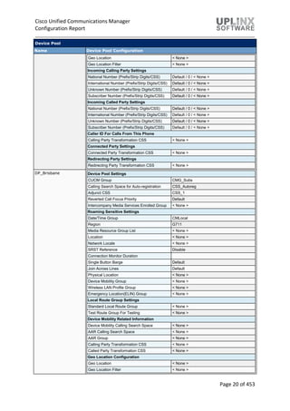 Cisco Unified Communications Manager
Configuration Report
Page 20 of 453
Device Pool
Name Device Pool Configuration
Geo Location < None >
Geo Location Filter < None >
Incoming Calling Party Settings
National Number (Prefix/Strip Digits/CSS) Default / 0 / < None >
International Number (Prefix/Strip Digits/CSS) Default / 0 / < None >
Unknown Number (Prefix/Strip Digits/CSS) Default / 0 / < None >
Subscriber Number (Prefix/Strip Digits/CSS) Default / 0 / < None >
Incoming Called Party Settings
National Number (Prefix/Strip Digits/CSS) Default / 0 / < None >
International Number (Prefix/Strip Digits/CSS) Default / 0 / < None >
Unknown Number (Prefix/Strip Digits/CSS) Default / 0 / < None >
Subscriber Number (Prefix/Strip Digits/CSS) Default / 0 / < None >
Caller ID For Calls From This Phone
Calling Party Transformation CSS < None >
Connected Party Settings
Connected Party Transformation CSS < None >
Redirecting Party Settings
Redirecting Party Transformation CSS < None >
DP_Brisbane Device Pool Settings
CUCM Group CMG_Subs
Calling Search Space for Auto-registration CSS_Autoreg
Adjunct CSS CSS_1
Reverted Call Focus Priority Default
Intercompany Media Services Enrolled Group < None >
Roaming Sensitive Settings
Date/Time Group CMLocal
Region G711
Media Resource Group List < None >
Location < None >
Network Locale < None >
SRST Reference Disable
Connection Monitor Duration
Single Button Barge Default
Join Across Lines Default
Physical Location < None >
Device Mobility Group < None >
Wireless LAN Profile Group < None >
Emergency Location(ELIN) Group < None >
Local Route Group Settings
Standard Local Route Group < None >
Test Route Group For Testing < None >
Device Mobility Related Information
Device Mobility Calling Search Space < None >
AAR Calling Search Space < None >
AAR Group < None >
Calling Party Transformation CSS < None >
Called Party Transformation CSS < None >
Geo Location Configuration
Geo Location < None >
Geo Location Filter < None >
 