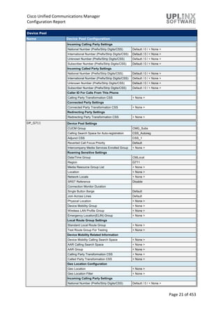 Cisco Unified Communications Manager
Configuration Report
Page 21 of 453
Device Pool
Name Device Pool Configuration
Incoming Calling Party Settings
National Number (Prefix/Strip Digits/CSS) Default / 0 / < None >
International Number (Prefix/Strip Digits/CSS) Default / 0 / < None >
Unknown Number (Prefix/Strip Digits/CSS) Default / 0 / < None >
Subscriber Number (Prefix/Strip Digits/CSS) Default / 0 / < None >
Incoming Called Party Settings
National Number (Prefix/Strip Digits/CSS) Default / 0 / < None >
International Number (Prefix/Strip Digits/CSS) Default / 0 / < None >
Unknown Number (Prefix/Strip Digits/CSS) Default / 0 / < None >
Subscriber Number (Prefix/Strip Digits/CSS) Default / 0 / < None >
Caller ID For Calls From This Phone
Calling Party Transformation CSS < None >
Connected Party Settings
Connected Party Transformation CSS < None >
Redirecting Party Settings
Redirecting Party Transformation CSS < None >
DP_G711 Device Pool Settings
CUCM Group CMG_Subs
Calling Search Space for Auto-registration CSS_Autoreg
Adjunct CSS CSS_1
Reverted Call Focus Priority Default
Intercompany Media Services Enrolled Group < None >
Roaming Sensitive Settings
Date/Time Group CMLocal
Region G711
Media Resource Group List < None >
Location < None >
Network Locale < None >
SRST Reference Disable
Connection Monitor Duration
Single Button Barge Default
Join Across Lines Default
Physical Location < None >
Device Mobility Group < None >
Wireless LAN Profile Group < None >
Emergency Location(ELIN) Group < None >
Local Route Group Settings
Standard Local Route Group < None >
Test Route Group For Testing < None >
Device Mobility Related Information
Device Mobility Calling Search Space < None >
AAR Calling Search Space < None >
AAR Group < None >
Calling Party Transformation CSS < None >
Called Party Transformation CSS < None >
Geo Location Configuration
Geo Location < None >
Geo Location Filter < None >
Incoming Calling Party Settings
National Number (Prefix/Strip Digits/CSS) Default / 0 / < None >
 