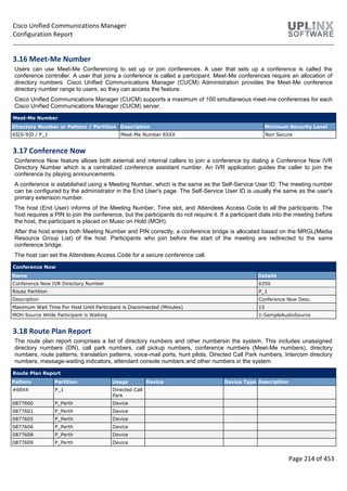 Cisco Unified Communications Manager
Configuration Report
Page 214 of 453
3.16 Meet-Me Number
Users can use Meet-Me Conferencing to set up or join conferences. A user that sets up a conference is called the
conference controller. A user that joins a conference is called a participant. Meet-Me conferences require an allocation of
directory numbers. Cisco Unified Communications Manager (CUCM) Administration provides the Meet-Me conference
directory number range to users, so they can access the feature.
Cisco Unified Communications Manager (CUCM) supports a maximum of 100 simultaneous meet-me conferences for each
Cisco Unified Communications Manager (CUCM) server.
Meet-Me Number
Directory Number or Pattern / Partition Description Minimum Security Level
65[0-9]0 / P_1 Meet-Me Number 65XX Non Secure
3.17 Conference Now
Conference Now feature allows both external and internal callers to join a conference by dialing a Conference Now IVR
Directory Number which is a centralized conference assistant number. An IVR application guides the caller to join the
conference by playing announcements.
A conference is established using a Meeting Number, which is the same as the Self-Service User ID. The meeting number
can be configured by the administrator in the End User's page. The Self-Service User ID is usually the same as the user's
primary extension number.
The host (End User) informs of the Meeting Number, Time slot, and Attendees Access Code to all the participants. The
host requires a PIN to join the conference, but the participants do not require it. If a participant dials into the meeting before
the host, the participant is placed on Music on Hold (MOH).
After the host enters both Meeting Number and PIN correctly, a conference bridge is allocated based on the MRGL(Media
Resource Group List) of the host. Participants who join before the start of the meeting are redirected to the same
conference bridge.
The host can set the Attendees Access Code for a secure conference call.
Conference Now
Name Details
Conference Now IVR Directory Number 6350
Route Partition P_1
Description Conference Now Desc.
Maximum Wait Time For Host Until Participant is Disconnected (Minutes) 15
MOH Source While Participant is Waiting 1-SampleAudioSource
3.18 Route Plan Report
The route plan report comprises a list of directory numbers and other numbersin the system. This includes unassigned
directory numbers (DN), call park numbers, call pickup numbers, conference numbers (Meet-Me numbers), directory
numbers, route patterns, translation patterns, voice-mail ports, hunt pilots, Directed Call Park numbers, Intercom directory
numbers, message-waiting indicators, attendant console numbers and other numbers in the system.
Route Plan Report
Pattern Partition Usage Device Device Type Description
#69XX P_1 Directed Call
Park
0877600 P_Perth Device
0877601 P_Perth Device
0877605 P_Perth Device
0877606 P_Perth Device
0877608 P_Perth Device
0877609 P_Perth Device
 