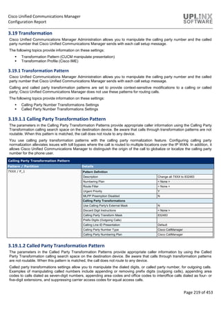 Cisco Unified Communications Manager
Configuration Report
Page 219 of 453
3.19 Transformation
Cisco Unified Communications Manager Administration allows you to manipulate the calling party number and the called
party number that Cisco Unified Communications Manager sends with each call setup message.
The following topics provide information on these settings:
 Transformation Pattern (CUCM manipulate presentation)
 Transformation Profile (Cisco IME)
3.19.1 Transformation Pattern
Cisco Unified Communications Manager Administration allows you to manipulate the calling party number and the called
party number that Cisco Unified Communications Manager sends with each call setup message.
Calling and called party transformation patterns are set to provide context-sensitive modifications to a calling or called
party; Cisco Unified Communications Manager does not use these patterns for routing calls.
The following topics provide information on these settings:
 Calling Party Number Transformations Settings
 Called Party Number Transformations Settings
3.19.1.1 Calling Party Transformation Pattern
The parameters in the Calling Party Transformation Patterns provide appropriate caller information using the Calling Party
Transformation calling search space on the destination device. Be aware that calls through transformation patterns are not
routable. When this pattern is matched, the call does not route to any device.
You use calling party transformation patterns with the calling party normalization feature. Configuring calling party
normalization alleviates issues with toll bypass where the call is routed to multiple locations over the IP WAN. In addition, it
allows Cisco Unified Communications Manager to distinguish the origin of the call to globalize or localize the calling party
number for the phone user.
Calling Party Transformation Pattern
Pattern / Partition Details
7XXX / P_1 Pattern Definition
Description Change all 7XXX to 832483
Numbering Plan < None >
Route Filter < None >
Urgent Priority Y
MLPP Preemption Disabled N
Calling Party Transformations
Use Calling Party's External Mask N
Discard Digit Instructions < None >
Calling Party Transform Mask 832483
Prefix Digits (Outgoing Calls)
Calling Line ID Presentation Default
Calling Party Number Type Cisco CallManager
Calling Party Numbering Plan Cisco CallManager
3.19.1.2 Called Party Transformation Pattern
The parameters in the Called Party Transformation Patterns provide appropriate caller information by using the Called
Party Transformation calling search space on the destination device. Be aware that calls through transformation patterns
are not routable. When this pattern is matched, the call does not route to any device.
Called party transformations settings allow you to manipulate the dialed digits, or called party number, for outgoing calls.
Examples of manipulating called numbers include appending or removing prefix digits (outgoing calls), appending area
codes to calls dialed as seven-digit numbers, appending area codes and office codes to interoffice calls dialed as four- or
five-digit extensions, and suppressing carrier access codes for equal access calls.
 