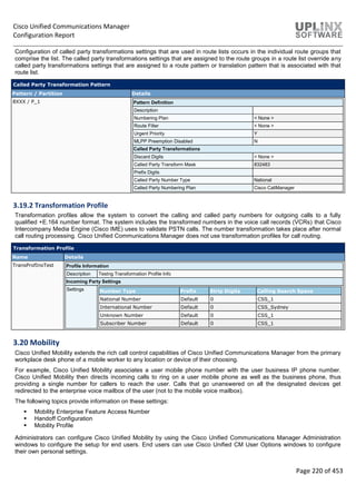 Cisco Unified Communications Manager
Configuration Report
Page 220 of 453
Configuration of called party transformations settings that are used in route lists occurs in the individual route groups that
comprise the list. The called party transformations settings that are assigned to the route groups in a route list override any
called party transformations settings that are assigned to a route pattern or translation pattern that is associated with that
route list.
Called Party Transformation Pattern
Pattern / Partition Details
8XXX / P_1 Pattern Definition
Description
Numbering Plan < None >
Route Filter < None >
Urgent Priority Y
MLPP Preemption Disabled N
Called Party Transformations
Discard Digits < None >
Called Party Transform Mask 832483
Prefix Digits
Called Party Number Type National
Called Party Numbering Plan Cisco CallManager
3.19.2 Transformation Profile
Transformation profiles allow the system to convert the calling and called party numbers for outgoing calls to a fully
qualified +E.164 number format. The system includes the transformed numbers in the voice call records (VCRs) that Cisco
Intercompany Media Engine (Cisco IME) uses to validate PSTN calls. The number transformation takes place after normal
call routing processing. Cisco Unified Communications Manager does not use transformation profiles for call routing.
Transformation Profile
Name Details
TransProfInoTest Profile Information
Description Testng Transformation Profile Info
Incoming Party Settings
Settings Number Type Prefix Strip Digits Calling Search Space
National Number Default 0 CSS_1
International Number Default 0 CSS_Sydney
Unknown Number Default 0 CSS_1
Subscriber Number Default 0 CSS_1
3.20 Mobility
Cisco Unified Mobility extends the rich call control capabilities of Cisco Unified Communications Manager from the primary
workplace desk phone of a mobile worker to any location or device of their choosing.
For example, Cisco Unified Mobility associates a user mobile phone number with the user business IP phone number.
Cisco Unified Mobility then directs incoming calls to ring on a user mobile phone as well as the business phone, thus
providing a single number for callers to reach the user. Calls that go unanswered on all the designated devices get
redirected to the enterprise voice mailbox of the user (not to the mobile voice mailbox).
The following topics provide information on these settings:
 Mobility Enterprise Feature Access Number
 Handoff Configuration
 Mobility Profile
Administrators can configure Cisco Unified Mobility by using the Cisco Unified Communications Manager Administration
windows to configure the setup for end users. End users can use Cisco Unified CM User Options windows to configure
their own personal settings.
 