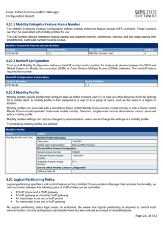 Cisco Unified Communications Manager
Configuration Report
Page 221 of 453
3.20.1 Mobility Enterprise Feature Access Number
The Mobility Enterprise Feature Configuration defines mobility enterprise feature access (EFA) numbers. These numbers
can then be associated with mobility profiles for use.
The DID number defines enterprise feature access and supports transfer, conference, resume, and two-stage dialing from
smartphones. Each DID number must be unique.
Mobility Enterprise Feature Access Number
Number Route Partition Description Default
123234345 P_1 MEFANC Number Test N
3.20.2 Handoff Configuration
The Handoff Mobility Configuration defines a handoff number and/or partition for dual-mode phones between the Wi-Fi and
Global System for Mobile communication (GSM) or Code Division Multiple Access (CDMA) networks. The handoff feature
requires this number.
Handoff Configuration Information
Handoff Number Route Partition
123234346 P_1
3.20.3 Mobility Profile
Mobility profiles specify profiles that configure Dial-via-Office Forward (DVO-F) or Dial-via-Office Reverse (DVO-R) settings
for a mobile client. A mobility profile is then assigned to a user or to a group of users, such as the users in a region or
location.
Mobility profiles can associate with a standalone Cisco Unified Mobile Communicator mobile identity or with a Cisco Unified
Mobile Communicator-enabled dual-mode mobile identity. Standard, single-mode remote destinations cannot associate
with a mobility profile.
Mobility profiles settings can only be changed by administrators: users cannot change the settings in a mobility profile.
The following mobility profiles are defined:
Mobility Profile
Name Details
Mobility Profile Info Test Mobility Profile Information
Description Test MPI
Mobile Client Calling Option Dial via Office Reverse
Dial-via-Office Forward Configuration
Service Access Number 234345
Enterprise Feature Access
Number
123234345
Enterprise Feature Access
Partition
P_1
Dial-via-Office Reverse Callback Configuration
Callback Caller ID
3.21 Logical Partitioning Policy
Logical partitioning specifies a call control feature in Cisco Unified Communications Manager that provides functionality, so
communication between the following pairs of VoIP entities can be controlled:
 A VoIP phone and a VoIP gateway
 A VoIP gateway and another VoIP gateway
 An intercluster trunk and a VoIP phone
 An intercluster trunk and a VoIP gateway
No logical partitioning policy logic exists on endpoints. Be aware that logical partitioning is required to control such
communication, not only during basic call establishment but also mid-call as a result of midcall features.
 