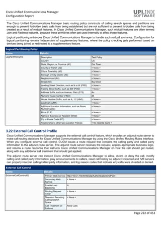 Cisco Unified Communications Manager
Configuration Report
Page 222 of 453
The Cisco Unified Communications Manager basic routing policy constructs of calling search spaces and partitions are
enough to prevent forbidden basic calls from being established but are not sufficient to prevent forbidden calls from being
created as a result of midcall features. In Cisco Unified Communications Manager, such midcall features are often termed
Join and Redirect features, because these primitives often get used internally to affect these features.
Logical partitioning enhances Cisco Unified Communications Manager to handle such midcall scenarios. Configuration for
logical partitioning remains independent of supplementary features, where the policy checking gets performed based on
devices being joined or redirected to a supplementary feature.
Logical Partitioning Policy
Name Details
LogPartPolicy01 Description Test Policy
Country US
State, Region, or Province (A1) Our Town
County or Parish (A2) < None >
City or Township (A3) < None >
Borough or City District (A4) < None >
Neighborhood (A5) < None >
Street (A6) Big Street
Leading Street Direction, such as N or W (PRD) < None >
Trailing Street Suffix, such as SW (POD) < None >
Address Suffix, such as Avenue, Platz (STS) Av.
Numeric house number (HNO) 26
House Number Suffix, such as A, 1/2 (HNS) < None >
Landmark (LMK) < None >
Additional Location Information, such as Room
Number (LOC)
< None >
Floor (FLR) < None >
Name of Business or Resident (NAM) < None >
Zip or Postal Code (PC) < None >
Relationship to other Geo Location Policies < No records found >
3.22 External Call Control Profile
Cisco Unified Communications Manager supports the external call control feature, which enables an adjunct route server to
make call-routing decisions for Cisco Unified Communications Manager by using the Cisco Unified Routing Rules Interface.
When you configure external call control, CUCM issues a route request that contains the calling party and called party
information to the adjunct route server. The adjunct route server receives the request, applies appropriate business logic,
and returns a route response that instructs Cisco Unified Communications Manager on how the call should get routed,
along with any additional call treatment that should get applied.
The adjunct route server can instruct Cisco Unified Communications Manager to allow, divert, or deny the call, modify
calling and called party information, play announcements to callers, reset call history so adjunct voicemail and IVR servers
can properly interpret calling/called party information, and log reason codes that indicate why calls were diverted or denied.
External Call Control
Name Details
ExternalCallControl01 Primary Web Service http://10.5.1.150:8443/pdp/AuthenticationEndPoint
Secondary Web
Service
< None >
Enable Load
Balancing
N
Routing Request
Timer
< None >
Diversion Rerouting
Calling Search
Space
< None >
Call Treatment on
Failures
Allow Calls
 