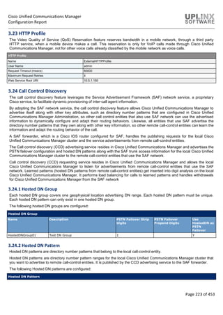 Cisco Unified Communications Manager
Configuration Report
Page 223 of 453
3.23 HTTP Profile
The Video Quality of Service (QoS) Reservation feature reserves bandwidth in a mobile network, through a third party
HTTP service, when a mobile device makes a call. This reservation is only for VoIP calls made through Cisco Unified
Communications Manager, not for other voice calls already classified by the mobile network as voice calls.
HTTP Profile
Name ExternalHTTPProfile
User Name admin
Request Timeout (msecs) 60000
Maximum Request Retries 4
Web Service Root URI 10.5.1.150
3.24 Call Control Discovery
The call control discovery feature leverages the Service Advertisement Framework (SAF) network service, a proprietary
Cisco service, to facilitate dynamic provisioning of inter-call agent information.
By adopting the SAF network service, the call control discovery feature allows Cisco Unified Communications Manager to
advertise itself along with other key attributes, such as directory number patterns that are configured in Cisco Unified
Communications Manager Administration, so other call control entities that also use SAF network can use the advertised
information to dynamically configure and adapt their routing behaviors. Likewise, all entities that use SAF advertise the
directory number patterns that they own along with other key information, so other remote call-control entities can learn the
information and adapt the routing behavior of the call.
A SAF forwarder, which is a Cisco IOS router configured for SAF, handles the publishing requests for the local Cisco
Unified Communications Manager cluster and the service advertisements from remote call-control entities.
The Call control discovery (CCD) advertising service resides in Cisco Unified Communications Manager and advertises the
PSTN failover configuration and hosted DN patterns along with the SAF trunk access information for the local Cisco Unified
Communications Manager cluster to the remote call-control entities that use the SAF network.
Call control discovery (CCD) requesting service resides in Cisco Unified Communications Manager and allows the local
Cisco Unified Communications Manager to listen for advertisements from remote call-control entities that use the SAF
network. Learned patterns (hosted DN patterns from remote call-control entities) get inserted into digit analysis on the local
Cisco Unified Communications Manager. It performs load balancing for calls to learned patterns and handles withdrawals
for Cisco Unified Communications Manager from the SAF network
3.24.1 Hosted DN Group
Each hosted DN group covers one geophysical location advertising DN range. Each hosted DN pattern must be unique.
Each hosted DN pattern can only exist in one hosted DN group.
The following hosted DN groups are configured:
Hosted DN Group
Name Description PSTN Failover Strip
Digits
PSTN Failover
Prepend Digits
Use
HostedDN as
PSTN
Failover
HostedDNGroup01 Test DN Group 1 Y
3.24.2 Hosted DN Pattern
Hosted DN patterns are directory number patterns that belong to the local call-control entity.
Hosted DN patterns are directory number pattern ranges for the local Cisco Unified Communications Manager cluster that
you want to advertise to remote call-control entities. It is published by the CCD advertising service to the SAF forwarder.
The following Hosted DN patterns are configured:
Hosted DN Pattern
 