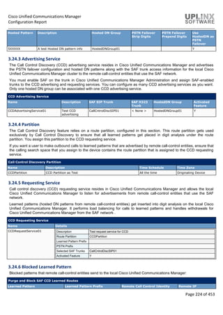 Cisco Unified Communications Manager
Configuration Report
Page 224 of 453
Hosted Pattern Description Hosted DN Group PSTN Failover
Strip Digits
PSTN Failover
Prepend Digits
Use
HostedDN as
PSTN
Failover
5XXXXX A test Hosted DN pattern info HostedDNGroup01 Y
3.24.3 Advertising Service
The Call Control Discovery (CCD) advertising service resides in Cisco Unified Communications Manager and advertises
the PSTN failover configuration and hosted DN patterns along with the SAF trunk access information for the local Cisco
Unified Communications Manager cluster to the remote call-control entities that use the SAF network.
You must enable SAF on the trunk in Cisco Unified Communications Manager Administration and assign SAF-enabled
trunks to the CCD advertising and requesting services. You can configure as many CCD advertising services as you want.
Only one hosted DN group can be associated with one CCD advertising service.
CCD Advertising Service
Name Description SAF SIP Trunk SAF H323
Trunk
HostedDN Group Activated
Feature
CCDAdvertisingService01 Test CCD
advertising
CallCntrolDiscSIP01 < None > HostedDNGroup01 Y
3.24.4 Partition
The Call Control Discovery feature relies on a route partition, configured in this section. This route partition gets used
exclusively by Call Control Discovery to ensure that all learned patterns get placed in digit analysis under the route
partition. You assign this partition to the CCD requesting service.
If you want a user to make outbound calls to learned patterns that are advertised by remote call-control entities, ensure that
the calling search space that you assign to the device contains the route partition that is assigned to the CCD requesting
service.
Call Control Discovery Partition
Name Description Time Schedule Time Zone
CCDPartition CCD Partition as Test All the time Originating Device
3.24.5 Requesting Service
Call control discovery (CCD) requesting service resides in Cisco Unified Communications Manager and allows the local
Cisco Unified Communications Manager to listen for advertisements from remote call-control entities that use the SAF
network.
Learned patterns (hosted DN patterns from remote call-control entities) get inserted into digit analysis on the local Cisco
Unified Communications Manager. It performs load balancing for calls to learned patterns and handles withdrawals for
Cisco Unified Communications Manager from the SAF network .
CCD Requesting Service
Name Details
CCDRequestService01 Description Test request service for CCD
Route Partition CCDPartition
Learned Pattern Prefix
PSTN Prefix
Selected SAF Trunks CallCntrolDiscSIP01
Activated Feature Y
3.24.6 Blocked Learned Pattern
Blocked patterns that remote call-control entities send to the local Cisco Unified Communications Manager:
Purge and Block SAF CCD Learned Routes
Learned Pattern Learned Pattern Prefix Remote Call Control Identity Remote IP
 