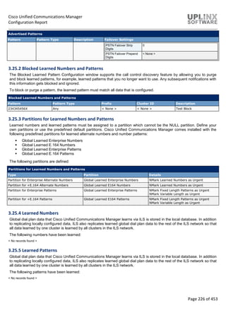 Cisco Unified Communications Manager
Configuration Report
Page 226 of 453
Advertised Patterns
Pattern Pattern Type Description Failover Settings
PSTN Failover Strip
Digits
0
PSTN Failover Prepend
Digits
< None >
3.25.2 Blocked Learned Numbers and Patterns
The Blocked Learned Pattern Configuration window supports the call control discovery feature by allowing you to purge
and block learned patterns, for example, learned patterns that you no longer want to use. Any subsequent notifications with
this information gets blocked and ignored.
To block or purge a pattern, the learned pattern must match all data that is configured.
Blocked Learned Numbers and Patterns
Pattern Pattern Type Prefix Cluster ID Description
234345456X Any < None > < None > Test Block
3.25.3 Partitions for Learned Numbers and Patterns
Learned numbers and learned patterns must be assigned to a partition which cannot be the NULL partition. Define your
own partitions or use the predefined default partitions. Cisco Unified Communications Manager comes installed with the
following predefined partitions for learned alternate numbers and number patterns:
 Global Learned Enterprise Numbers
 Global Learned E.164 Numbers
 Global Learned Enterprise Patterns
 Global Learned E.164 Patterns
The following partitions are defined:
Partitions for Learned Numbers and Patterns
Type Partition Details
Partition for Enterprise Alternate Numbers Global Learned Enterprise Numbers NMark Learned Numbers as Urgent
Partition for +E.164 Alternate Numbers Global Learned E164 Numbers NMark Learned Numbers as Urgent
Partition for Enterprise Patterns Global Learned Enterprise Patterns NMark Fixed Length Patterns as Urgent
NMark Variable Length as Urgent
Partition for +E.164 Patterns Global Learned E164 Patterns NMark Fixed Length Patterns as Urgent
NMark Variable Length as Urgent
3.25.4 Learned Numbers
Global dial plan data that Cisco Unified Communications Manager learns via ILS is stored in the local database. In addition
to replicating locally configured data, ILS also replicates learned global dial plan data to the rest of the ILS network so that
all data learned by one cluster is learned by all clusters in the ILS network.
The following numbers have been learned:
< No records found >
3.25.5 Learned Patterns
Global dial plan data that Cisco Unified Communications Manager learns via ILS is stored in the local database. In addition
to replicating locally configured data, ILS also replicates learned global dial plan data to the rest of the ILS network so that
all data learned by one cluster is learned by all clusters in the ILS network.
The following patterns have been learned:
< No records found >
 