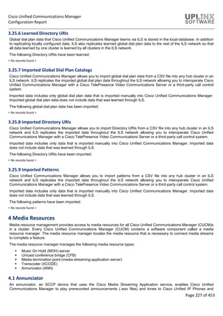 Cisco Unified Communications Manager
Configuration Report
Page 227 of 453
3.25.6 Learned Directory URIs
Global dial plan data that Cisco Unified Communications Manager learns via ILS is stored in the local database. In addition
to replicating locally configured data, ILS also replicates learned global dial plan data to the rest of the ILS network so that
all data learned by one cluster is learned by all clusters in the ILS network.
The following Directory URIs have been learned:
< No records found >
3.25.7 Imported Global Dial Plan Catalogs
Cisco Unified Communications Manager allows you to import global dial plan data from a CSV file into any hub cluster in an
ILS network. ILS replicates the imported global dial plan data throughout the ILS network allowing you to interoperate Cisco
Unified Communications Manager with a Cisco TelePresence Video Communications Server or a third-party call control
system.
Imported data includes only global dial plan data that is imported manually into Cisco Unified Communications Manager.
Imported global dial plan data does not include data that was learned through ILS.
The following global dial plan data has been imported:
< No records found >
3.25.8 Imported Directory URIs
Cisco Unified Communications Manager allows you to import Directory URIs from a CSV file into any hub cluster in an ILS
network and ILS replicates the imported data throughout the ILS network allowing you to interoperate Cisco Unified
Communications Manager with a Cisco TelePresence Video Communications Server or a third-party call control system.
Imported data includes only data that is imported manually into Cisco Unified Communications Manager. Imported data
does not include data that was learned through ILS.
The following Directory URIs have been imported:
< No records found >
3.25.9 Imported Patterns
Cisco Unified Communications Manager allows you to import patterns from a CSV file into any hub cluster in an ILS
network and ILS replicates the imported data throughout the ILS network allowing you to interoperate Cisco Unified
Communications Manager with a Cisco TelePresence Video Communications Server or a third-party call control system.
Imported data includes only data that is imported manually into Cisco Unified Communications Manager. Imported data
does not include data that was learned through ILS.
The following patterns have been imported:
< No records found >
4 Media Resources
Media resource management provides access to media resources for all Cisco Unified Communications Manager (CUCM)s
in a cluster. Every Cisco Unified Communications Manager (CUCM) contains a software component called a media
resource manager. The media resource manager locates the media resource that is necessary to connect media streams
to complete a feature.
The media resource manager manages the following media resource types:
 Music On Hold (MOH) server
 Unicast conference bridge (CFB)
 Media termination point (media streaming application server)
 Transcoder (XCODE)
 Annunciator (ANN)
4.1 Annunciator
An annunciator, an SCCP device that uses the Cisco Media Streaming Application service, enables Cisco Unified
Communications Manager to play prerecorded announcements (.wav files) and tones to Cisco Unified IP Phones and
 