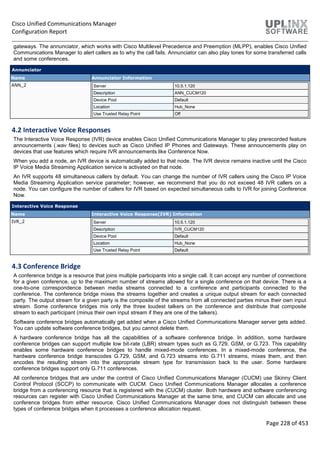 Cisco Unified Communications Manager
Configuration Report
Page 228 of 453
gateways. The annunciator, which works with Cisco Multilevel Precedence and Preemption (MLPP), enables Cisco Unified
Communications Manager to alert callers as to why the call fails. Annunciator can also play tones for some transferred calls
and some conferences.
Annunciator
Name Annunciator Information
ANN_2 Server 10.5.1.120
Description ANN_CUCM120
Device Pool Default
Location Hub_None
Use Trusted Relay Point Off
4.2 Interactive Voice Responses
The Interactive Voice Response (IVR) device enables Cisco Unified Communications Manager to play prerecorded feature
announcements (.wav files) to devices such as Cisco Unified IP Phones and Gateways. These announcements play on
devices that use features which require IVR announcements like Conference Now.
When you add a node, an IVR device is automatically added to that node. The IVR device remains inactive until the Cisco
IP Voice Media Streaming Application service is activated on that node.
An IVR supports 48 simultaneous callers by default. You can change the number of IVR callers using the Cisco IP Voice
Media Streaming Application service parameter; however, we recommend that you do not exceed 48 IVR callers on a
node. You can configure the number of callers for IVR based on expected simultaneous calls to IVR for joining Conference
Now.
Interactive Voice Response
Name Interactive Voice Response(IVR) Information
IVR_2 Server 10.5.1.120
Description IVR_CUCM120
Device Pool Default
Location Hub_None
Use Trusted Relay Point Default
4.3 Conference Bridge
A conference bridge is a resource that joins multiple participants into a single call. It can accept any number of connections
for a given conference, up to the maximum number of streams allowed for a single conference on that device. There is a
one-to-one correspondence between media streams connected to a conference and participants connected to the
conference. The conference bridge mixes the streams together and creates a unique output stream for each connected
party. The output stream for a given party is the composite of the streams from all connected parties minus their own input
stream. Some conference bridges mix only the three loudest talkers on the conference and distribute that composite
stream to each participant (minus their own input stream if they are one of the talkers).
Software conference bridges automatically get added when a Cisco Unified Communications Manager server gets added.
You can update software conference bridges, but you cannot delete them.
A hardware conference bridge has all the capabilities of a software conference bridge. In addition, some hardware
conference bridges can support multiple low bit-rate (LBR) stream types such as G.729, GSM, or G.723. This capability
enables some hardware conference bridges to handle mixed-mode conferences. In a mixed-mode conference, the
hardware conference bridge transcodes G.729, GSM, and G.723 streams into G.711 streams, mixes them, and then
encodes the resulting stream into the appropriate stream type for transmission back to the user. Some hardware
conference bridges support only G.711 conferences.
All conference bridges that are under the control of Cisco Unified Communications Manager (CUCM) use Skinny Client
Control Protocol (SCCP) to communicate with CUCM. Cisco Unified Communications Manager allocates a conference
bridge from a conferencing resource that is registered with the (CUCM) cluster. Both hardware and software conferencing
resources can register with Cisco Unified Communications Manager at the same time, and CUCM can allocate and use
conference bridges from either resource. Cisco Unified Communications Manager does not distinguish between these
types of conference bridges when it processes a conference allocation request.
 