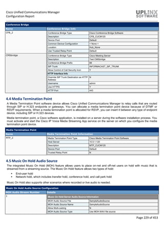 Cisco Unified Communications Manager
Configuration Report
Page 229 of 453
Conference Bridge
Name Conference Bridge Info
CFB_2 Conference Bridge Type Cisco Conference Bridge Software
Description CFB_CUCM120
Device Pool Default
Common Device Configuration < None >
Location Hub_None
Use Trusted Relay Point Default
CMSbridge Conference Bridge Type Cisco Meeting Server
Description Test CMSbridge
Conference Bridge Prefix 88
SIP Trunk INFORMACAST_SIP_TRUNK
Allow Control of Call Security Icon Y
HTTP Interface Info
Override SIP Trunk Destination as HTTP
Address
N
Username admin
Use HTTPS Y
HTTP Port 443
4.4 Media Termination Point
A Media Termination Point software device allows Cisco Unified Communications Manager to relay calls that are routed
through SIP or H.323 endpoints or gateways. You can allocate a media termination point device because of DTMF or
RSVP requirements. When a media termination point is allocated for RSVP, you can insert it between any type of endpoint
device, including SIP or H.323 devices.
Media termination point, a Cisco software application, is installed on a server during the software installation process. You
must activate and start the Cisco IP Voice Media Streaming App service on the server on which you configure the media
termination point device.
Media Termination Point
Name Media Termination Point Information
MTP_2 Media Termination Point Type Cisco Media Termination Point Software
Host Server 10.5.1.120
Description MTP_CUCM120
Device Pool Default
Trusted Relay Point N
4.5 Music On Hold Audio Source
The integrated Music On Hold (MOH) feature allows users to place on-net and off-net users on hold with music that is
streamed from a streaming source. The Music On Hold feature allows two types of hold:
 End-user hold
 Network hold, which includes transfer hold, conference hold, and call park hold
Music On Hold also supports other scenarios where recorded or live audio is needed.
Music On Hold Audio Source Configuration
MOH Audio Stream Number Details
1 Music On Hold Server Audio Source Information
MOH Audio Source File SampleAudioSource
MOH Audio Source Name SampleAudioSource
Allow Multi-casting N
MOH Audio Source Type Use MOH WAV file source
 