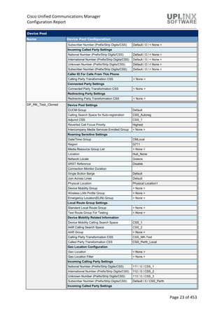 Cisco Unified Communications Manager
Configuration Report
Page 23 of 453
Device Pool
Name Device Pool Configuration
Subscriber Number (Prefix/Strip Digits/CSS) Default / 0 / < None >
Incoming Called Party Settings
National Number (Prefix/Strip Digits/CSS) Default / 0 / < None >
International Number (Prefix/Strip Digits/CSS) Default / 0 / < None >
Unknown Number (Prefix/Strip Digits/CSS) Default / 0 / < None >
Subscriber Number (Prefix/Strip Digits/CSS) Default / 0 / < None >
Caller ID For Calls From This Phone
Calling Party Transformation CSS < None >
Connected Party Settings
Connected Party Transformation CSS < None >
Redirecting Party Settings
Redirecting Party Transformation CSS < None >
DP_MK_Test_Cloned Device Pool Settings
CUCM Group Default
Calling Search Space for Auto-registration CSS_Autoreg
Adjunct CSS CSS_1
Reverted Call Focus Priority Highest
Intercompany Media Services Enrolled Group < None >
Roaming Sensitive Settings
Date/Time Group CMLocal
Region G711
Media Resource Group List < None >
Location Hub_None
Network Locale Greece
SRST Reference Disable
Connection Monitor Duration
Single Button Barge Default
Join Across Lines Default
Physical Location Physical Location1
Device Mobility Group < None >
Wireless LAN Profile Group < None >
Emergency Location(ELIN) Group < None >
Local Route Group Settings
Standard Local Route Group < None >
Test Route Group For Testing < None >
Device Mobility Related Information
Device Mobility Calling Search Space CSS_1
AAR Calling Search Space CSS_2
AAR Group < None >
Calling Party Transformation CSS CSS_MK-Test
Called Party Transformation CSS CSS_Perth_Local
Geo Location Configuration
Geo Location < None >
Geo Location Filter < None >
Incoming Calling Party Settings
National Number (Prefix/Strip Digits/CSS) 111 / 0 / CSS_1
International Number (Prefix/Strip Digits/CSS) 112 / 0 / CSS_2
Unknown Number (Prefix/Strip Digits/CSS) 113 / 0 / CSS_3
Subscriber Number (Prefix/Strip Digits/CSS) Default / 0 / CSS_Perth
Incoming Called Party Settings
 