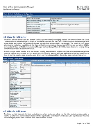 Cisco Unified Communications Manager
Configuration Report
Page 230 of 453
Music On Hold Audio Source Configuration
MOH Audio Stream Number Details
MOH Audio Source File SampleAudioSource
Announcement Settings for Held and Hunt Pilot Calls
Initial Announcement < None >
Initial Announcement for queuing-
enabled Hunt Pilot calls
Play announcement before routing to Hunt Member
Periodic Announcement < None >
Periodic Announcement Interval 30
Locale Announcement English United States
4.6 Music On Hold Server
The music on hold server uses the Station Stimulus (Skinny Client) messaging protocol for communication with Cisco
Unified Communications Manager. A music on hold server registers with the Cisco Unified Communications Manager as a
single device and reports the number of simplex, unicast audio streams that it can support. The music on hold server
advertises its media type capabilities to the Cisco Unified Communications Manager as G.711 mu-law and a-law, G.729a,
and wideband. Cisco Unified Communications Manager starts and stops Music On Hold unicast streams by sending skinny
client messages to the music on hold server.
A music on hold server handles up to 500 simplex, unicast audio streams. A media resource group includes one or more
music on hold servers. A music on hold server supports 51 audio sources, with one audio source that is sourced from a
fixed device that uses the local computer audio driver, and the rest sourced from files on the local music on hold server.
Music On Hold (MOH) Server
Name Device Information Selected Multicast Audio Sources
MOH_2 Host Server 10.5.1.120
Description MOH_CUCM120
Device Pool Default
Location Hub_None
Maximum Half
Duplex Streams
250
Maximum
Multicast
Connections
250000
Fixed Audio
Source Device
Use Trusted
Relay Point
Off
Run Flag Y
Multicast Audio Source
Information
Enable Multicast
Audio Sources
on this MOH
Server
N
Base Multicast
IP Address
0.0.0.0
Base Multicast
Port Number
0
Increment
Multicast on
Port Number
No Audio Source Name Repeat Max Hops Codec (IP:port)
No multicast sources selected
4.7 Video On Hold Server
The Video on Hold feature is for video contact centres where customers calling into the video contact centre are able to
watch a specific video after initial consultation with the agent at the contact centre. In this case, the agent selects the video
stream that gets played to the customer while the customer is on hold.
 