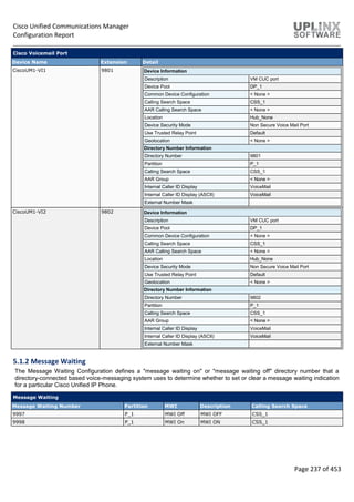 Cisco Unified Communications Manager
Configuration Report
Page 237 of 453
Cisco Voicemail Port
Device Name Extension Detail
CiscoUM1-VI1 9801 Device Information
Description VM CUC port
Device Pool DP_1
Common Device Configuration < None >
Calling Search Space CSS_1
AAR Calling Search Space < None >
Location Hub_None
Device Security Mode Non Secure Voice Mail Port
Use Trusted Relay Point Default
Geolocation < None >
Directory Number Information
Directory Number 9801
Partition P_1
Calling Search Space CSS_1
AAR Group < None >
Internal Caller ID Display VoiceMail
Internal Caller ID Display (ASCII) VoiceMail
External Number Mask
CiscoUM1-VI2 9802 Device Information
Description VM CUC port
Device Pool DP_1
Common Device Configuration < None >
Calling Search Space CSS_1
AAR Calling Search Space < None >
Location Hub_None
Device Security Mode Non Secure Voice Mail Port
Use Trusted Relay Point Default
Geolocation < None >
Directory Number Information
Directory Number 9802
Partition P_1
Calling Search Space CSS_1
AAR Group < None >
Internal Caller ID Display VoiceMail
Internal Caller ID Display (ASCII) VoiceMail
External Number Mask
5.1.2 Message Waiting
The Message Waiting Configuration defines a "message waiting on" or "message waiting off" directory number that a
directory-connected based voice-messaging system uses to determine whether to set or clear a message waiting indication
for a particular Cisco Unified IP Phone.
Message Waiting
Message Waiting Number Partition MWI Description Calling Search Space
9997 P_1 MWI Off MWI OFF CSS_1
9998 P_1 MWI On MWI ON CSS_1
 