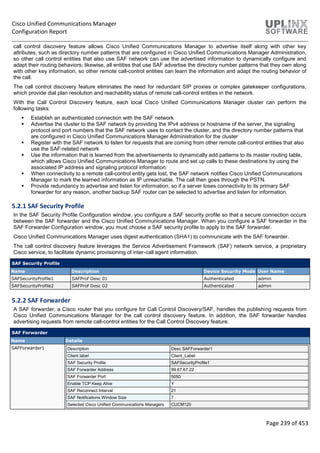Cisco Unified Communications Manager
Configuration Report
Page 239 of 453
call control discovery feature allows Cisco Unified Communications Manager to advertise itself along with other key
attributes, such as directory number patterns that are configured in Cisco Unified Communications Manager Administration,
so other call control entities that also use SAF network can use the advertised information to dynamically configure and
adapt their routing behaviors; likewise, all entities that use SAF advertise the directory number patterns that they own along
with other key information, so other remote call-control entities can learn the information and adapt the routing behavior of
the call.
The call control discovery feature eliminates the need for redundant SIP proxies or complex gatekeeper configurations,
which provide dial plan resolution and reachability status of remote call-control entities in the network.
With the Call Control Discovery feature, each local Cisco Unified Communications Manager cluster can perform the
following tasks:
 Establish an authenticated connection with the SAF network
 Advertise the cluster to the SAF network by providing the IPv4 address or hostname of the server, the signaling
protocol and port numbers that the SAF network uses to contact the cluster, and the directory number patterns that
are configured in Cisco Unified Communications Manager Administration for the cluster
 Register with the SAF network to listen for requests that are coming from other remote call-control entities that also
use the SAF-related network
 Use the information that is learned from the advertisements to dynamically add patterns to its master routing table,
which allows Cisco Unified Communications Manager to route and set up calls to these destinations by using the
associated IP address and signaling protocol information.
 When connectivity to a remote call-control entity gets lost, the SAF network notifies Cisco Unified Communications
Manager to mark the learned information as IP unreachable. The call then goes through the PSTN.
 Provide redundancy to advertise and listen for information, so if a server loses connectivity to its primary SAF
forwarder for any reason, another backup SAF router can be selected to advertise and listen for information.
5.2.1 SAF Security Profile
In the SAF Security Profile Configuration window, you configure a SAF security profile so that a secure connection occurs
between the SAF forwarder and the Cisco Unified Communications Manager. When you configure a SAF forwarder in the
SAF Forwarder Configuration window, you must choose a SAF security profile to apply to the SAF forwarder.
Cisco Unified Communications Manager uses digest authentication (SHA1) to communicate with the SAF forwarder.
The call control discovery feature leverages the Service Advertisement Framework (SAF) network service, a proprietary
Cisco service, to facilitate dynamic provisioning of inter-call agent information.
SAF Security Profile
Name Description Device Security Mode User Name
SAFSecurityProfile1 SAFProf Desc 01 Authenticated admin
SAFSecurityProfile2 SAFProf Desc 02 Authenticated admin
5.2.2 SAF Forwarder
A SAF forwarder, a Cisco router that you configure for Call Control Discovery/SAF, handles the publishing requests from
Cisco Unified Communications Manager for the call control discovery feature. In addition, the SAF forwarder handles
advertising requests from remote call-control entities for the Call Control Discovery feature.
SAF Forwarder
Name Details
SAFForwarder1 Description Desc SAFForwarder1
Client label Client_Label
SAF Security Profile SAFSecurityProfile1
SAF Forwarder Address 99.67.67.22
SAF Forwarder Port 5050
Enable TCP Keep Alive Y
SAF Reconnect Interval 21
SAF Notifications Window Size 7
Selected Cisco Unified Communications Managers CUCM120
 