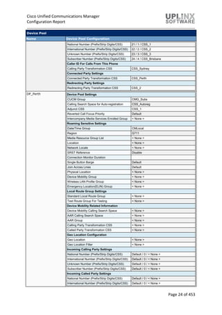 Cisco Unified Communications Manager
Configuration Report
Page 24 of 453
Device Pool
Name Device Pool Configuration
National Number (Prefix/Strip Digits/CSS) 21 / 1 / CSS_1
International Number (Prefix/Strip Digits/CSS) 22 / 2 / CSS_2
Unknown Number (Prefix/Strip Digits/CSS) 23 / 3 / CSS_3
Subscriber Number (Prefix/Strip Digits/CSS) 24 / 4 / CSS_Brisbane
Caller ID For Calls From This Phone
Calling Party Transformation CSS CSS_Sydney
Connected Party Settings
Connected Party Transformation CSS CSS_Perth
Redirecting Party Settings
Redirecting Party Transformation CSS CSS_2
DP_Perth Device Pool Settings
CUCM Group CMG_Subs
Calling Search Space for Auto-registration CSS_Autoreg
Adjunct CSS CSS_1
Reverted Call Focus Priority Default
Intercompany Media Services Enrolled Group < None >
Roaming Sensitive Settings
Date/Time Group CMLocal
Region G711
Media Resource Group List < None >
Location < None >
Network Locale < None >
SRST Reference Disable
Connection Monitor Duration
Single Button Barge Default
Join Across Lines Default
Physical Location < None >
Device Mobility Group < None >
Wireless LAN Profile Group < None >
Emergency Location(ELIN) Group < None >
Local Route Group Settings
Standard Local Route Group < None >
Test Route Group For Testing < None >
Device Mobility Related Information
Device Mobility Calling Search Space < None >
AAR Calling Search Space < None >
AAR Group < None >
Calling Party Transformation CSS < None >
Called Party Transformation CSS < None >
Geo Location Configuration
Geo Location < None >
Geo Location Filter < None >
Incoming Calling Party Settings
National Number (Prefix/Strip Digits/CSS) Default / 0 / < None >
International Number (Prefix/Strip Digits/CSS) Default / 0 / < None >
Unknown Number (Prefix/Strip Digits/CSS) Default / 0 / < None >
Subscriber Number (Prefix/Strip Digits/CSS) Default / 0 / < None >
Incoming Called Party Settings
National Number (Prefix/Strip Digits/CSS) Default / 0 / < None >
International Number (Prefix/Strip Digits/CSS) Default / 0 / < None >
 