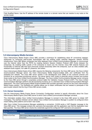 Cisco Unified Communications Manager
Configuration Report
Page 241 of 453
Fully Qualified Name: Use the IP address of the remote cluster or a domain name that can resolve to any node on the
remote cluster.
Remote Cluster
Cluster Id Details
ClusterViewTest Remote Cluster Information
Description < None >
Fully
Qualified
Name
uplinxothercluster
Version < None >
Remote Cluster Service Information
Remote
Cluster
Service
Information
Enable Service Remote
Activated
Address-1 Address-2 Address-3
N EMCC N < None > < None > < None >
N PSTN Access N < None > < None > < None >
N RSVP Agent N < None > < None > < None >
Y TFTP N < None > < None > < None >
N LBM N < None > < None > < None >
N UDS N < None > < None > < None >
5.5 Intercompany Media Services
Cisco Intercompany Media Engine (Cisco IME) provides a technique for establishing direct IP connectivity between
enterprises by combining peer-to-peer technologies with the existing public switched telephone network (PSTN)
infrastructure. Cisco IME allows companies that have deployed Cisco Unified Communications Manager to communicate
over the Internet rather than the PSTN by creating dynamic Session Initiation Protocol (SIP) trunks between the
enterprises. By enabling traffic outside of the enterprise to travel over the Internet, Cisco IME extends features and
functionality to external calls that have previously worked exclusively within the enterprise, such as video enabled calls,
wideband audio support, rich caller ID, presence, and others.
Cisco Intercompany Media Engine (Cisco IME) requires the following components: the Cisco IME server, the Cisco Unified
Communications Manager server, the Cisco Intercompany Media Engine-enabled ASA, and certificates from the
GoDaddy.com website. The Cisco IME server resides in the demilitarized zone (DMZ) at the customer premise and
functions as an automated provisioning service. The server learns VoIP routes to particular phone numbers and pushes
those routes to the Cisco Unified Communications Manager. The Cisco Unified Communications Manager server connects
to the Cisco IME server through a proprietary protocol called the Validation Access Protocol (VAP). The Cisco Unified
Communications Manager performs all call processing functions as in a standard Cisco Unified Communications Manager
deployment. The Cisco Intercompany Media Engine-enabled ASA provides perimeter security for the Cisco Intercompany
Media Engine solution. The GoDaddy.com website allows you to obtain certificates that are needed to participate in the
peer-to-peer network that the ring of Cisco IME servers create.
5.5.1 Server Connection
Use the Intercompany Media Engine Server Connection Configuration window to specify information about the Cisco
Intercompany Media Engine (Cisco IME) server to which Cisco Unified Communications Manager connects.
This information enables Cisco Unified Communications Manager to connect to the Cisco IME server to initiate VAP
messaging. The interface between servers allows Cisco Unified Communications Manager to publish its configured direct
inward dialing (DID) patterns and to learn new routes.
After Cisco Unified Communications Manager establishes a connection, CUCM sends a VAP Register message to the
Cisco IME server. This message contains the username that associates with the application user that the Application User
field specifies. The Cisco IME server checks the credentials against the configured VAP username and password.
Server Connections
Name Details
IMEServrConnTest Intercompany Media Engine Server Connection Information
Description < None >
 