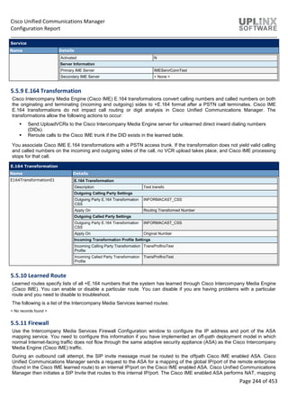 Cisco Unified Communications Manager
Configuration Report
Page 244 of 453
Service
Name Details
Activated N
Server Information
Primary IME Server IMEServrConnTest
Secondary IME Server < None >
5.5.9 E.164 Transformation
Cisco Intercompany Media Engine (Cisco IME) E.164 transformations convert calling numbers and called numbers on both
the originating and terminating (incoming and outgoing) sides to +E.164 format after a PSTN call terminates. Cisco IME
E.164 transformations do not impact call routing or digit analysis in Cisco Unified Communications Manager. The
transformations allow the following actions to occur:
 Send UploadVCRs to the Cisco Intercompany Media Engine server for unlearned direct inward dialing numbers
(DIDs).
 Reroute calls to the Cisco IME trunk if the DID exists in the learned table.
You associate Cisco IME E.164 transformations with a PSTN access trunk. If the transformation does not yield valid calling
and called numbers on the incoming and outgoing sides of the call, no VCR upload takes place, and Cisco IME processing
stops for that call.
E.164 Transformation
Name Details
E164Transformation01 E.164 Transformation
Description Test transfo
Outgoing Calling Party Settings
Outgoing Party E.164 Transformation
CSS
INFORMACAST_CSS
Apply On Routing Transformed Number
Outgoing Called Party Settings
Outgoing Party E.164 Transformation
CSS
INFORMACAST_CSS
Apply On Original Number
Incoming Transformation Profile Settings
Incoming Calling Party Transformation
Profile
TransProfInoTest
Incoming Called Party Transformation
Profile
TransProfInoTest
5.5.10 Learned Route
Learned routes specify lists of all +E.164 numbers that the system has learned through Cisco Intercompany Media Engine
(Cisco IME). You can enable or disable a particular route. You can disable if you are having problems with a particular
route and you need to disable to troubleshoot.
The following is a list of the Intercompany Media Services learned routes:
< No records found >
5.5.11 Firewall
Use the Intercompany Media Services Firewall Configuration window to configure the IP address and port of the ASA
mapping service. You need to configure this information if you have implemented an off-path deployment model in which
normal Internet-facing traffic does not flow through the same adaptive security appliance (ASA) as the Cisco Intercompany
Media Engine (Cisco IME) traffic.
During an outbound call attempt, the SIP invite message must be routed to the offpath Cisco IME enabled ASA. Cisco
Unified Communications Manager sends a request to the ASA for a mapping of the global IP/port of the remote enterprise
(found in the Cisco IME learned route) to an internal IP/port on the Cisco IME enabled ASA. Cisco Unified Communications
Manager then initiates a SIP Invite that routes to this internal IP/port. The Cisco IME enabled ASA performs NAT, mapping
 