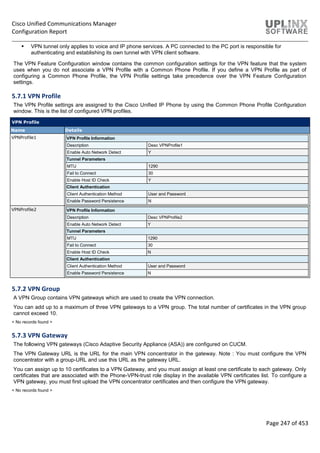 Cisco Unified Communications Manager
Configuration Report
Page 247 of 453
 VPN tunnel only applies to voice and IP phone services. A PC connected to the PC port is responsible for
authenticating and establishing its own tunnel with VPN client software.
The VPN Feature Configuration window contains the common configuration settings for the VPN feature that the system
uses when you do not associate a VPN Profile with a Common Phone Profile. If you define a VPN Profile as part of
configuring a Common Phone Profile, the VPN Profile settings take precedence over the VPN Feature Configuration
settings.
5.7.1 VPN Profile
The VPN Profile settings are assigned to the Cisco Unified IP Phone by using the Common Phone Profile Configuration
window. This is the list of configured VPN profiles.
VPN Profile
Name Details
VPNProfile1 VPN Profile Information
Description Desc VPNProfile1
Enable Auto Network Detect Y
Tunnel Parameters
MTU 1290
Fail to Connect 30
Enable Host ID Check Y
Client Authentication
Client Authentication Method User and Password
Enable Password Persistence N
VPNProfile2 VPN Profile Information
Description Desc VPNProfile2
Enable Auto Network Detect Y
Tunnel Parameters
MTU 1290
Fail to Connect 30
Enable Host ID Check N
Client Authentication
Client Authentication Method User and Password
Enable Password Persistence N
5.7.2 VPN Group
A VPN Group contains VPN gateways which are used to create the VPN connection.
You can add up to a maximum of three VPN gateways to a VPN group. The total number of certificates in the VPN group
cannot exceed 10.
< No records found >
5.7.3 VPN Gateway
The following VPN gateways (Cisco Adaptive Security Appliance (ASA)) are configured on CUCM.
The VPN Gateway URL is the URL for the main VPN concentrator in the gateway. Note : You must configure the VPN
concentrator with a group-URL and use this URL as the gateway URL.
You can assign up to 10 certificates to a VPN Gateway, and you must assign at least one certificate to each gateway. Only
certificates that are associated with the Phone-VPN-trust role display in the available VPN certificates list. To configure a
VPN gateway, you must first upload the VPN concentrator certificates and then configure the VPN gateway.
< No records found >
 