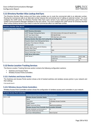 Cisco Unified Communications Manager
Configuration Report
Page 249 of 453
5.11 Directory Number Alias Lookup And Sync
The Directory Number Alias Lookup and Sync setup enables you to route the commercial calls to an alternate number.
Routing the commercial calls to an alternate number reduces the commercial cost of calling an external number. You must
configure the LDAP server for Directory Number Alias Sync (sync server) if you need to synchronize users from Cisco
Unified Communications Manager database to the sync server. You must configure the LDAP server for Directory Number
Alias Lookup (lookup server) if you need to route the commercial calls to an alternate number.
Directory Number Alias Server
LDAP Configuration Name Details
LDAP2013 LDAP Directory Information
LDAP Manager Distinguished Name CN=Administrator,CN=Users,DC=lab,DC=test
LDAP User Search Base DC=lab,DC=test
LDAP Directory Server Usage DN Alias Sync and Lookup
Directory Number Alias Sync And Lookup Server Configuration
Keepalive Search User Distinguished Name
Keepalive Time Interval in Minutes 5
SIP Alias Suffix
Enable Caching of records for Directory
Number Alias Lookup
N
Record Cache Size 3000
Record Cache Age in Hours 0
LDAP Server Information
LDAP Server 1 Host Name or IP Address 10.5.1.166
LDAP Port 389
Use TLS N
5.12 Device Location Tracking Services
The Device Location Tracking Services section contains the following configuration sections:
 Switches and Access Points
 Wireless Access Points Controllers
5.12.1 Switches and Access Points
The Switches and Access Points section shows a list of tracked switches and wireless access points in your network and
their settings.
< No records found >
5.12.2 Wireless Access Points Controllers
Wireless Access Point Controllers section shows the configuration of wireless access point controllers in your network.
Wireless Access Point Controller
Name Wireless Access Point Controller Information
10.5.1.120 Wireless Access Controller Details
Name 10.5.1.120
Description A Wireless Access Controller
SNMP Version 2C
SNMP Community String NewCommunityString
Wireless Access Point Controller Synchronization Schedule
Enable scheduled synchronization to
discover Infrastructure Devices
N
Last Sync Attempt(Status) Never Synced
 